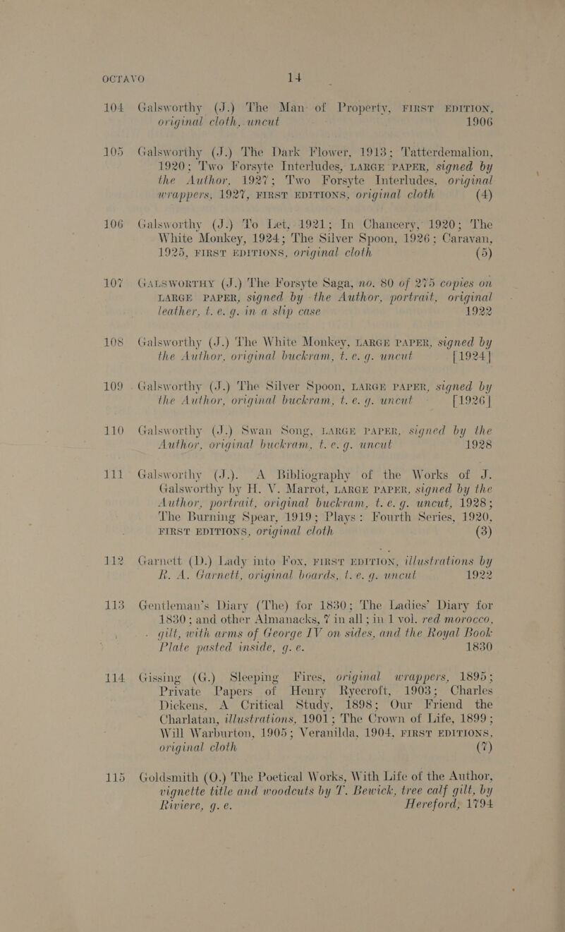 104 105 106 107 108 109 110 ois 112 114 Galsworthy (J.) The Man- of Property, First EDITION, original cloth, wneut 1906 Galsworthy (J.) The Dark Flower, 1913; Tatterdemalion, T1920: Pwo Forsyte Interludes, LARGE - ‘PAPER, signed by the Author, 1927; Two Forsyte Interludes, original wrappers, 192%, FIRST EDITIONS, original cloth (4) Galsworthy (J.) To Let;-1921; In Chancery, oe The White Monkey, 1924; The Silver Spoon, 1926; Carav an, 1925, FIRST DETIONS, original cloth (5) Gatsworruy (J.) The Forsyte Saga, no. 80 of 275 copies on LARGE PAPER, signed by - the Author, portrait, original leather, t.e. g. im a slip case 1922 Galsworthy (J.) The White Monkey, LARGE PAPER, signed by the Author, original buckram, t.e. g. uncut [1924 | the Author, original buckram, t. e. g. uncut [1926 | Galsworthy (J.) Swan Song, LARGE PAPER, signed by the Author, original buckram, t.€.g. uncut 1928 Galsworthy (J.). A Bibliography of the Works of J. Galsworthy by H. V. Marrot, LARGE PAPER, signed by the Author, portrait, original buckram, t. eG g. uncut, 1928; The Burning Spear, 1919; Plays: Fourth Series, 1920, FIRST EDITIONS, original cloth (3) Garnett (D.) Lady into Fox, rirsr Epirion, illustrations by R. A. Garnett, original boards, t. e.g. uncut 1922 Gentleman’s Diary (The) for 1830; The Ladies’ Diary for 1830; and other Almanacks, 7 in all; in 1 vol. red morocco, gilt, with arms of George IV on sides, and the Royal Book Plate pasted inside, q. e. 1830 Gissing (G.) Sleeping Fires, original wrappers, 1895; Private Papers of Henry Ryecroft, 1903; Charles Dickens, A Critical Study, 1898; Our Friend the Charlatan, illustrations, 1901; The Crown of Life, 1899 ; Will Warburton, 1905; Veranilda, 1904, FIRST EDITIONS, original cloth (7) Goldsmith (Q.) The Poetical Works, With Life of the Author, vignette title and woodcuts by T. Bewick, tree calf gilt, by Raiere, g. e. Hereford, 1794