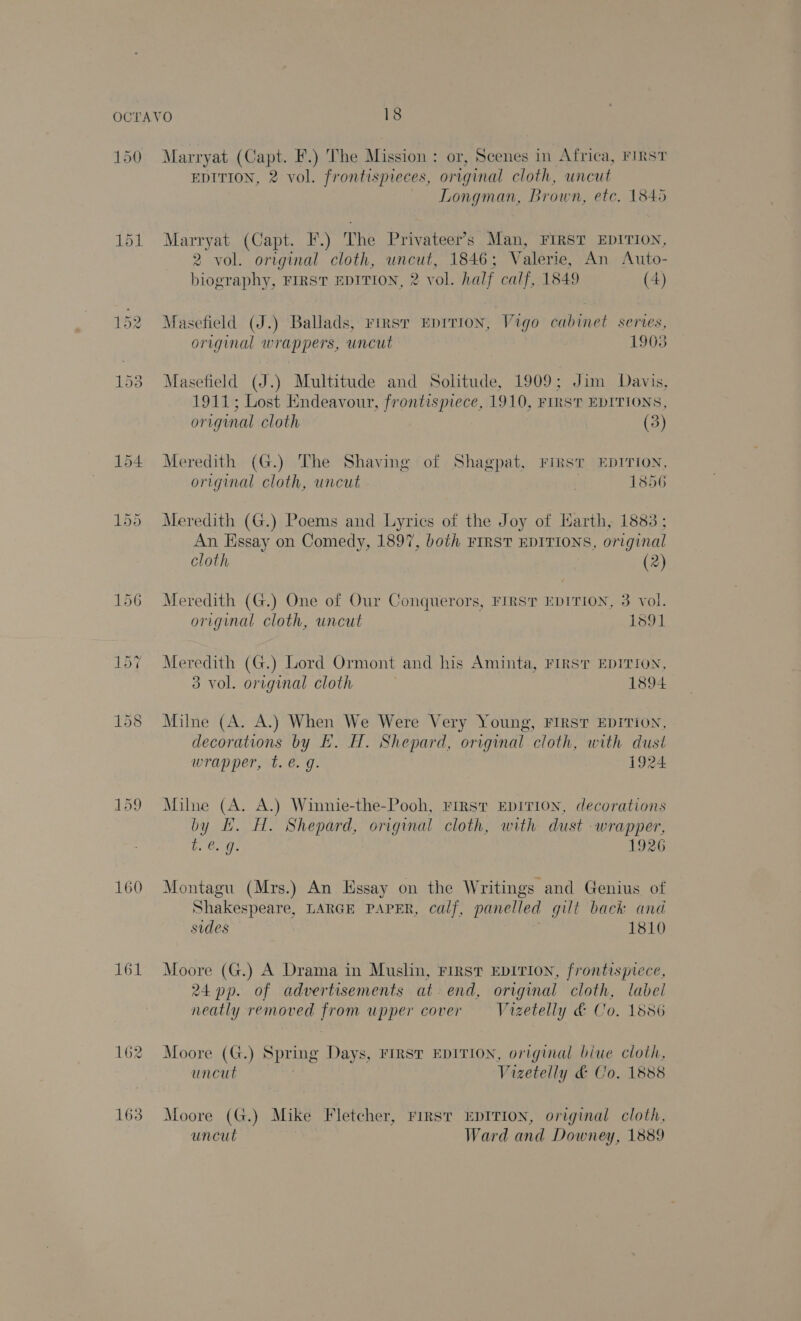 150 160 161 162 163 Marryat (Capt. F.) The Mission : or, Scenes in Africa, FIRST EDITION, 2 vol. frontispieces, original cloth, uncut Longman, Brown, etc. 1845 Marryat (Capt. F.) The Privateer’s Man, FIRST EDITION, 2 vol. original cloth, uncut, 1846; Valerie, An Auto- biography, FIRST EDITION, 2 vol. half calf, 1849 (4) Masefield (J.) Ballads, Firsr EDITION, Vigo cabinet series, original wrappers, uncut 1903 Masefield (J.) Multitude and Solitude, 1909; Jim Davis, 1911; Lost Endeavour, frontispiece, 1910, FIRST EDITIONS, or iginal cloth (3) Meredith (G.) The Shaving of Shagpat, FirsT EDITION, original cloth, uncut | 1856 Meredith (G.) Poems and Lyrics of the Joy of Harth, 1883; An Essay on Comedy, 1897, both FIRST EDITIONS, original cloth (2) Meredith (G.) One of Our Conquerors, FIRST EDITION, 3 vol. original cloth, uncut 1591 Meredith (G.) Lord Ormont and his Aminta, FIRST EDITION, 3 vol. original cloth 1894 Milne (A. A.) When We Were Very Young, FIRST EDITION, decorations by E. H. Shepard, original cloth, with dust wrapper, t. €. g. 1924 Milne (A. A.) Winnie-the-Pooh, First EDITION, decorations by EL. H. Shepard, original cloth, with dust wrapper, te. 9. 1926 Montagu (Mrs.) An Essay on the Writings and Genius of Shakespeare, LARGE PAPER, calf, panelled gut back and sides 1810 Moore (G.) A Drama in Muslin, First EDITION, frontispiece, 24 pp. of advertisements at end, original cloth, label neatly removed from upper cover —- Vrzetelly &amp; Co. 18356 Moore (G.) 8 Spring Days, FIRST EDITION, original biue cloth, uncut Vizetelly &amp; Co. 1888 Moore (G.) Mike Fletcher, First EDITION, original cloth, uncut Ward and Downey, 1889