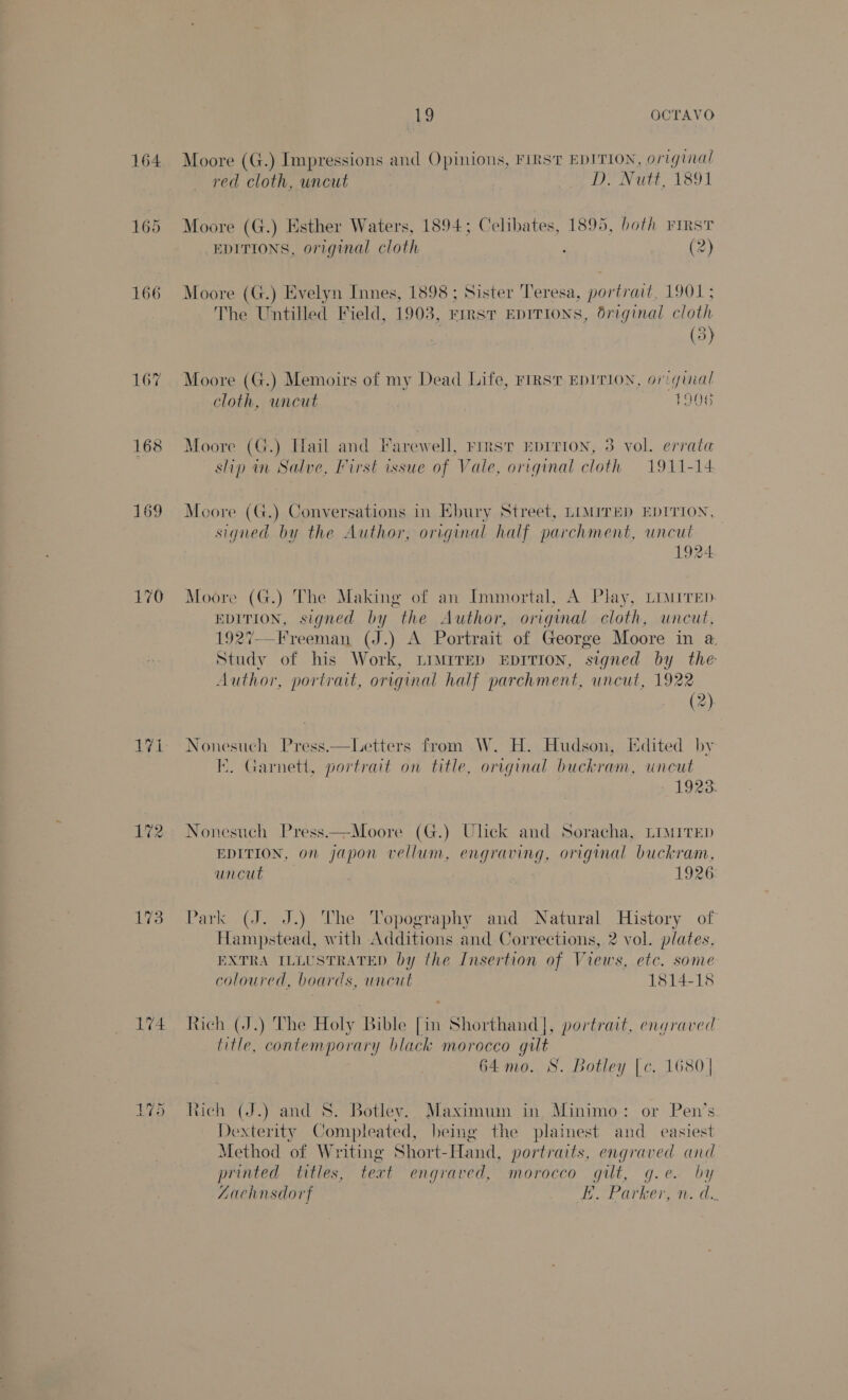 164 165 166 167 168 169 170 174 19 OCTAVO Moore (G.) Impressions and Opinions, FIRST EDITION, original red cloth, uncut Mae ee yi loot Moore (G.) Esther Waters, 1894; Celibates, 1895, both First EDITIONS, original cloth ; (2 Moore (G.) Evelyn Innes, 1898; Sister Teresa, portrait, 1901 ; The Untilled Field, 1903, First EDITIONS, driginal cloth (5) Moore (G.) Memoirs of my Dead Life, FIRST EDITION, original cloth, uncut | 1906 Moore (G.) Hail and Farewell, rirst Eprrion, 3 vol. errata slip in Salve, First issue of Vale, original cloth 1911-14 Moore (G.) Conversations in Ebury Street, LIMITED EDITION, signed by the Author, original half parchment, uncut 1924 Moore (G.) The Making of an Immortal, A Play, Liwirep EDITION, signed by the Author, original cloth, uncut, 1927—Freeman (J.) A Portrait of George Moore in @ Study of his Work, Limirep EpITIoNn, signed by the Author, portrait, original half parchment, uncut, 1922 (2) Nonesuch Press.—Letters from W. H. Hudson, Edited by I. Garnett, portrait on title, orrginal buckram, uncut 1923. Nonesuch Press.—Moore (G.) Ulick and Soracha, LIMrrEep EDITION, on japon vellum, engraving, original buckram, uncut 1926 Park (J. J.) The Topography and Natural History of Hand stead, with Additions and C orrections, 2 vol. plates, EXTRA ILLUSTRATED by the Insertion of Views, etc. some coloured, boards, uncut 1814-18 Rich (J.) The Holy Bi ble fin Shorthand], portrait, engraved litle contemporary black morocco gilt 64 mo. S. Botley [c. 1680 | tich (J.) and S. Botley. Maximum in Minimo: or Pen’s Dexterity Compleated, being the plainest and easiest Method of Writing Short- Hand, portraits, engraved and printed titles, text engraved, morocco gilt, g.e. by ZAachnsdort EX Patkeron. a.