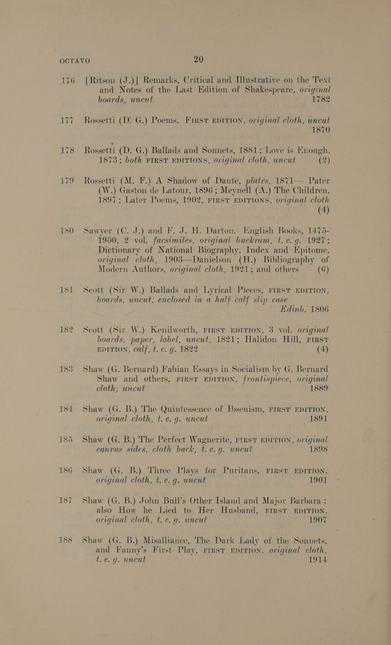 180 1sl 1s 186 18% 188 | Ritson (J.)| Remarks, Critical and Illustrative on the Text and Notes of the Last Edition of Shakespeare, original boards, uncut 1782 Rossetti (D. G.) Poems. First epirron, original cloth, uncut 1870 Rossetti (D. G.) Ballads and Sonnets, 1881; Love is Hnough, 1873: both FIRST EDITIONS, original cloth, uncut (2) Rossetti (M. F.) A Shadow of Dante, plates, 1871— Pater (W.) Gaston de Latour, 1896; Meynell (A.) The Children, ee ; Later Poems, 1902, FIRST EDITIONS, original cloth (4) Saw yer (C. J.) and IF. J. H. Darton. Itnglish Books, 1475- 1900, 2 vol. facsimiles, original buckram, be; fe ers Dictionary of National Biography, Index and Epitome. original cloth, 1903—Danielson (H.) Bibliography of Modern Authors, original cloth, 1921; and others (6)  Seott (Sir W.) Ballads and Lyrical Pieces; First EDITION, boards, uncut, enclosed in a half calf slip case Edinb. 1806 Scott (Sir. W.) Kenilworth, First EDITION, 3 vol. original boards, paper, label, uncut, 1821; Halidon Hill, riest EDITION, calf, t. e. g. 1822 (4) Shaw (G. Bernard) Fabian [ssays in Socialism by G. Bernard Shaw and others, First EDITION, frontispiece, original cloth, wncut -1889 Shaw (G. B.) The Quintessence of Fbsenism, FIRST EDITION, original cloth, t. e.g. uncut 1891 Shaw (G. B.) The Perfect eat FIRST EDITION, original canvas sides, cloth back, t. e.g. uncut 1898 - Shaw (G. B.) Three Plays for Puritans, FirsT EpITION, original cloth, t. e. g. uncut 1901 Shaw (G. B.) John Buil’s Other Island and Major Barbara : also How he Lied to Her Husband, FIRST EDITION, original cloth, t.e. q. uncut eileue Shaw (G. B.) Misalhance, The Dark Lady of the Sonnets, and Fanny’s First Play, rmsvr Eprrion, original cloth, t. @. g. uncut 1914