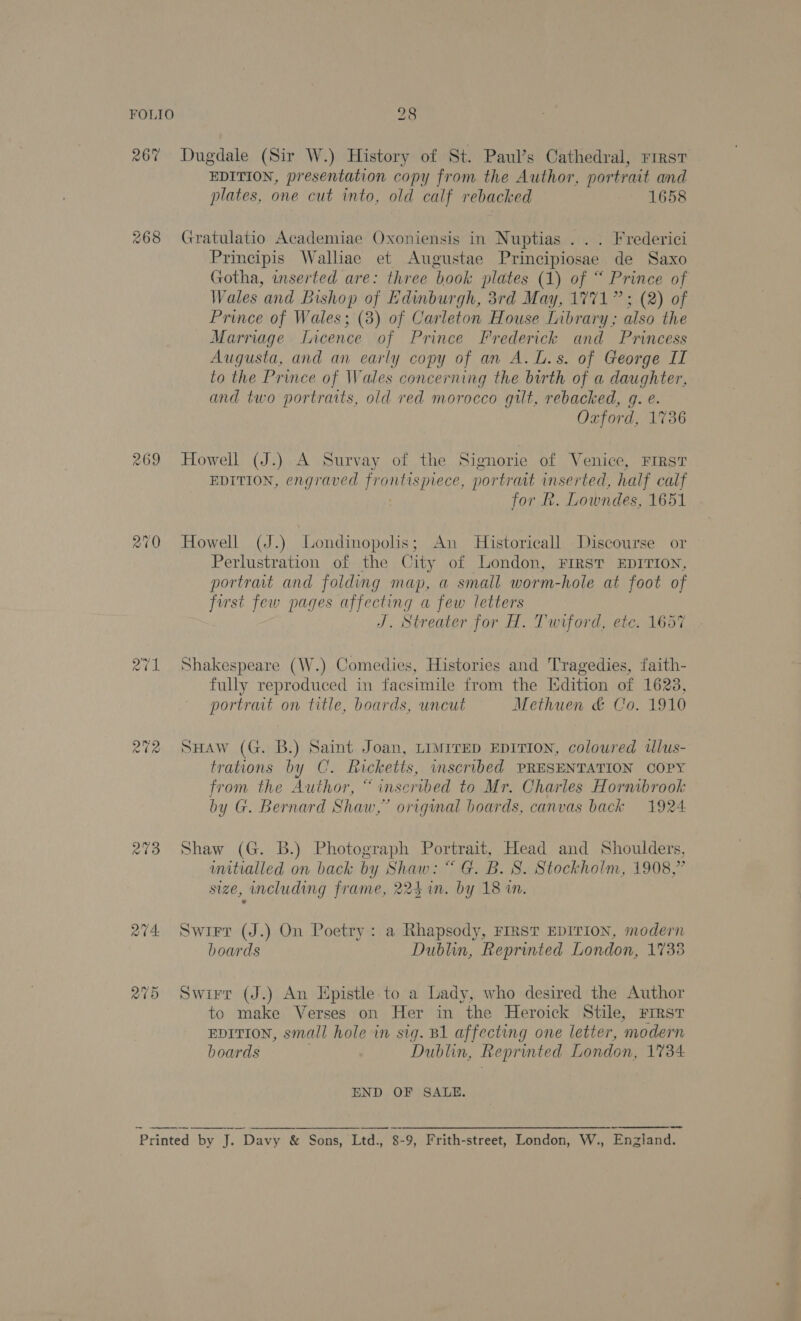 267% Dugdale (Sir W.) History of St. Paul’s Cathedral, rirst EDITION, presentation copy from the Author, por trait and plates, one cut into, old calf rebacked 1658 268 Gratulatio Academiae Oxoniensis in Nuptias ... Frederici Principis Walliae et Augustae Principiosae de Saxo Gotha, inserted are: three book plates (1) of “ Prince of Wales and Bishop of Edinburgh, 3rd May, 1771” ; (2) of Prince of Wales; (3) of Carleton House Library ; also the Marriage Licence of Prince Frederick and Princess Augusta, and an early copy of an A. L.s. of George II to the Prince of Wales concerning the birth of a daughter, and two portraits, old red morocco gilt, rebacked, q. e. Oxford, 1736 269 Howell (J.) A Survay of the Signorie of Venice, FIRST EDITION, engraved eres, portrait inserted, half calf for Rk. Lowndes, 1651 270 Howell (J.) Londinopolis; An Historicall Discourse or Perlustration of the City of London, FIRST EDITION, portrait and folding map, a small worm-hole at foot of first few pages affecting a few letters J. Streater for H. Twrford, ete. 1657 271 Shakespeare (W.) Comedies, Histories and Tragedies, faith- fully reproduced in facsimile from the Isdition of 1623, portrait on title, boards, uncut Methuen &amp; Co. 1910 272 SHaw (G. B.) Saint Joan, LiMiTED EDITION, coloured ilus- trations by C. Ricketts, inscribed PRESENTATION COPY from the Author, “ inscribed to Mr. Charles Hornibrook by G. Bernard Shaw,” original boards, canvas back 1924 273 Shaw (G. B.) Photograph Portrait, Head and Shoulders, uuitialled on back by Shaw: “ G. B.S. Stockholm, 1908,” size, including frame, 224 in. by 18 in. 274 Swirr (J.) On Poetry: a Rhapsody, FIRST EDITION, modern boards Dublin, Reprinted London, 1738 275 Swirr (J.) An Epistle to a Lady, who desired the Author to make Verses on Her in the Heroick Stile, First EDITION, small hole in sig. B1 affecting one letter, modern boards Dublin, Reprinted London, 1734 END OF SALE. Printed by J. iP “Davy &amp; Sons, Ltd., 8-9, Frith-street, London, W., Enzland.