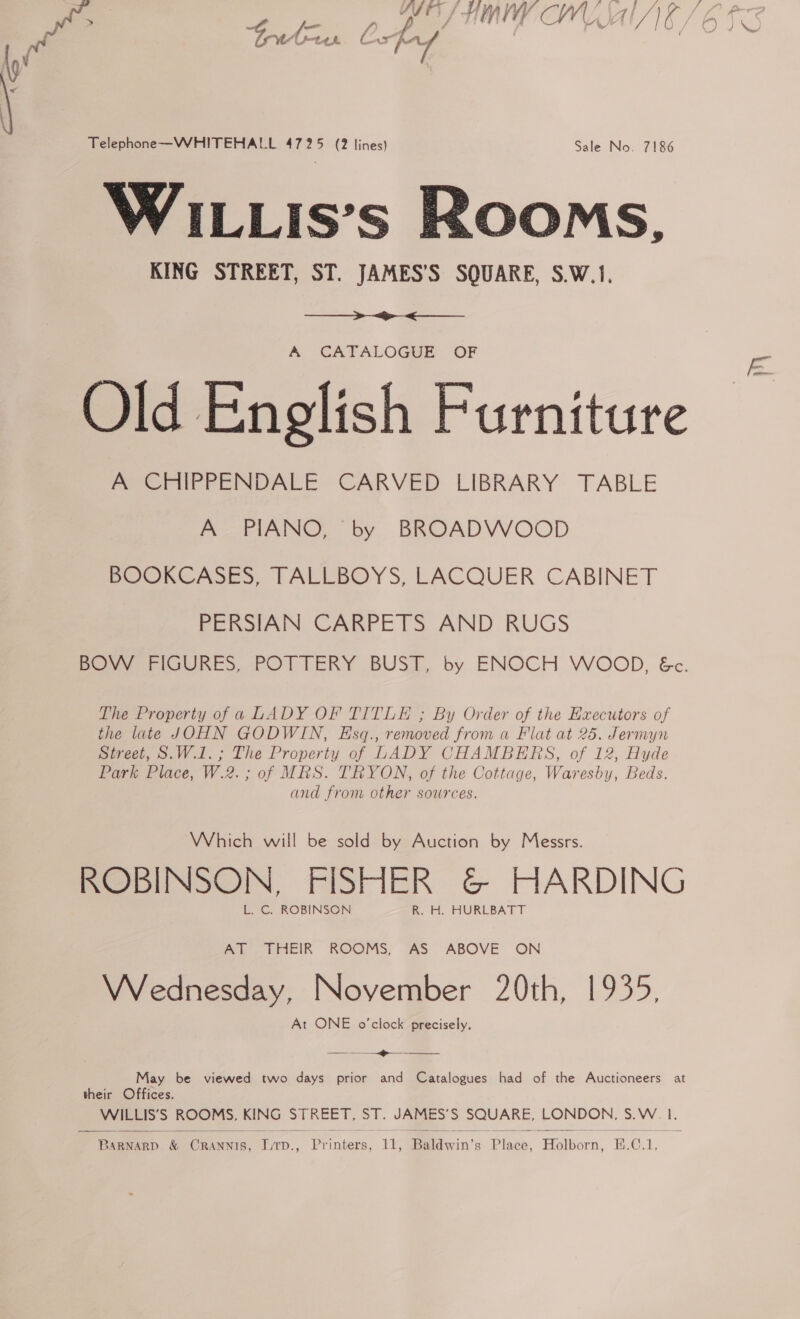 Ur vite A ah Telephone—WHITEHALL 4725 (2 lines) Sale No. 7186 WILLIis’s Rooms, KING STREET, ST. JAMES’S SQUARE, S.W.1.  A CATALOGUE OF Old English Furniture A CHIPPENDALE CARVED LIBRARY TABLE A PIANO, by BROADWOOD BOOKCASES, TALLBOYS, LACQUER CABINET PERSIAN CARPETS AND RUGS Bovy FriGURES, POTTERY BUST, by. ENOCH WOOD, &amp;c. The Property of a LADY OF TITLE ; By Order of the Executors of the late JOHN GODWIN, Esq., removed from a Flat at 25. Jermyn Street, S.W.1.; The Property of LADY CHAMBERS, of 12, Hyde Park Place, W.2. ; of MRS. TRYON, of the Cottage, Waresby, Beds. and from other sources. Which will be sold by Auction by Messrs. ROBINSON, FISHER &amp; HARDING L. C. ROBINSON R. H. HURLBATT AT THEIR ROOMS, AS ABOVE ON Wednesday, November 20th, 1935, At ONE o'clock precisely. —_— oo. May be viewed two days prior and Catalogues had of the Auctioneers at their Offices. WILLIS’S ROOMS, KING STREET, ST. JAMES’S SQUARE, LONDON, S.W. 1.  BaRNARD &amp; CrRANNIS, LTD., Printers, 11, Baldwin’s Place, Holborn, E.C.1.