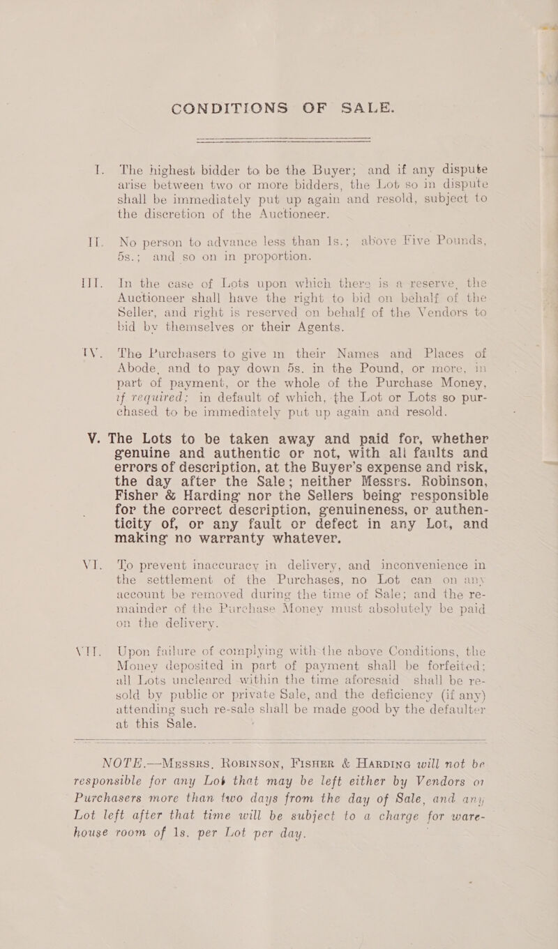 CONDITIONS OF SALE. I. The highest bidder to be the Buyer; and if any dispute arise between two or more bidders, the Lot so in dispute shall be immediately put up again and resold, subject to the discretion of the Auctioneer. If. No person to advance less than 1s.; above Five Pounds, 5s.; and so on in proportion. ITT. In the case of Lots upon which there is a reserve, the Auctioneer shall have the right to bid on behalf of the Seller, and right is reserved on behalf of the Vendors to bid by themselves or their Agents. TV. The Purchasers to give in their Names and Places of Abode, and to pay down 5s. in the Pound, or more, in part of payment, or the whole of the Purchase Money, if required; in default of which, the Lot or Lots so pur- chased to be immediately put up again and resold. V. The Lots to be taken away and paid for, whether genuine and authentic or not, with ali faults and errors of description, at the Buyer’s expense and risk, the day after the Sale; neither Messrs. Robinson, Fisher &amp; Harding nor the Sellers being responsible for the correct description, genuineness, or authen- ticity of, or any fault or defect in any Lot, and making no warranty whatever. VI. To prevent inaccuracy in delivery, and inconvenience in the settlement of the Purchases, no Lot can on any account be removed during the time of Sale; ca the re- mainder of the Purchase Money must absolutely be paid on the delivery. VIT. Upon failure of complying with the above Conditions, the Money deposited in part of payment shall be forfeited: all Lots unecleared within the time aforesaid shall be re- sold by public or private Sale, and the deficiency (if any) attending such re-sale shall be made good by the defaulter at this Sale.   NOTE.—Messrs, Ropinson, FISHER &amp; Harpine will not be responsible for any Lob that may be left either by Vendors o1 Purchasers more than two days from the day of Sale, and ani Lot left after that time will be subject to a charge for ware- house room of 1s. per Lot per day.