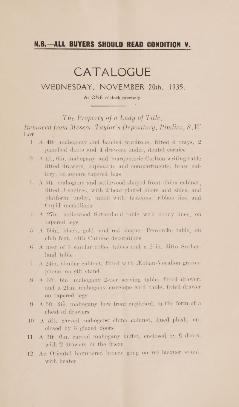 N.B.—ALL BUYERS SHOULD READ CONDITION V.  CATALOGUE WEDNESDAY, NOVEMBER 20th, 1935, At ONE o'clock precisely. The Property of a Lady of Title. Removed from Messrs, Taylor's Depository, Pimlico, SW Lot ; 1 A 4ft, mahogany and banded wardrobe, fitted 4 trays, 2 panelled doors and 4 drawerg under, dental cornice 2 &lt;A 4ft. Gin. mahogany and marqueterie Carlton writing table fitted drawers, cupboards and compartments, brass gal- lerv, on square tapered legs se) A dft. mahogany and satinwood shaped front china cabinet, Nel fitted 8 shelves, with 2 bent glazed doors and sides, and platform under, inlaid with festoons, ribbon ties, and Cupid medaliions 4 A 27in. satinwood Sutherland table with ebonv hnes, on tapered legs 5 &lt;A 86in. black, gold, and red lacquer Pembroke table, on club feet, with Chinese decorations 6 A nest of 8 similar coffee tables and a 20in. ditto Suther- land table 7 A 24in. similar cabinet, fitted with A*olian-Voeahon gramo- phone, on gilt stand 8 &lt;A 8ft. 6in. mahogany 2-tier serving table, fitted drawer, and a 2lin, mahogany envelope eard table, fitted drawer on tapered legs 9 &lt;A 8ft. 2in. mahogany bow front cupboard, in the form of a chest of drawers 10 A 5ft. carved mahogany china cabinet, lined plush, en- closed by 5 glazed doors 11 A 38ft. 6in, carved mahogany buffet, enclosed by 2% doors, with 2 drawers in the frieze 12. An Oriental hammered bronze gong on red lacquer stand, with beater