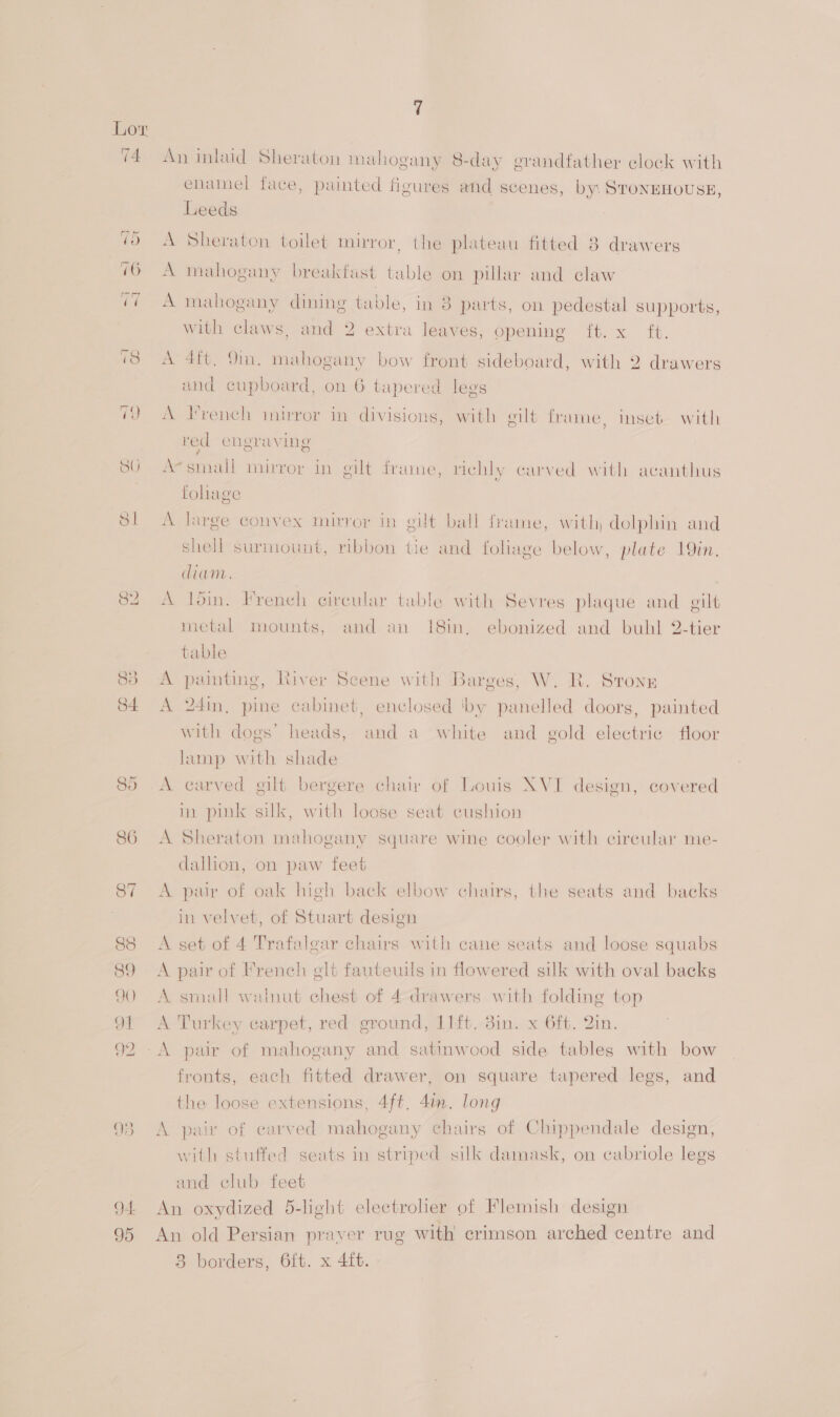 4 An inlaid Sheraton mahogany 8-day grandfather clock with enamel face, painted figures and scenes, by: STONEHOUSE, Leeds A Sheraton toilet musror , the plateau fitted 8 drawers A mahogany breakfast table on pillar and claw A mahogany dining table, in 8 parts, on pedestal supports, with claws, and 2 extra leaves, Gpeninge it. x it. A 4ft. 9m. mahogany bow front sideboard, with 2 drawers and cupboard, on 6 tapered legs A Hrench imirror in divisions, with gilt frame, inseb with red engraving Ae sinall mirror in gilt frame, richly carved with acanthus fohage A large convex mirror in gilt ball frame, with, dolphin and shell surmount, ribbon tie and foliage below, plate 19in. diam. A din. French circular table with Sevres plaque and gilt metal mounts, and an 18in,. ebonized and buhl 2-tier table A painting, River Scene with Barges, W. R. Strong A 24in, pine cabinet, enclosed ‘by panelled doors, painted with dogs’ heads, and a white and gold electric floor lamp with shade A earved gilt bergere chair of Louis XVI design, covered in pink silk, with loose seat cushion A Sheraton mahogany square wine cooler with circular me- dallion, on paw feet A pair of oak high back elbow chairs, the seats and backs in velvet, of Stuart design A set of 4 Trafalgar chairs with cane seats and loose squabs A pair of French elt fauteuils in flowered silk with oval backs A small watnut chest of 4-drawers with folding top A Turkey earpet, red ground, 11ft.-3in. x 6ft. 2in. fronts, each fitted drawer, on square tapered legs, and the loose extensions, 4ft. 4in. long A pair of carved mahogany chairs of Chippendale design, with stuffed seats in striped silk damask, on cabriole legs and club feet An oxydized 5-light electroher of Flemish design An old Persian praver rug with crimson arched centre and 83 borders, 6ft. x 4ft.
