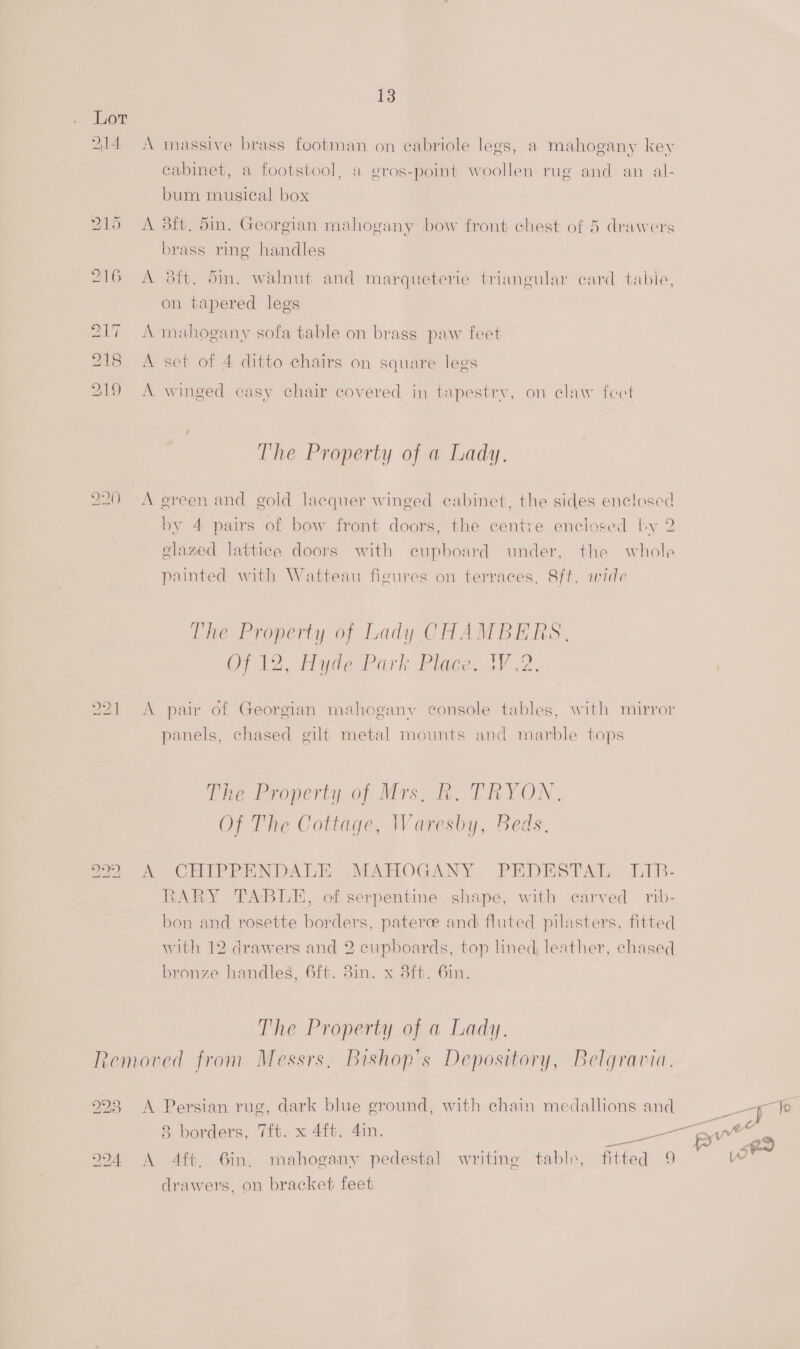 Lot 214 A massive brass footman on ecabriole legs, a mahogany key cabinet, a footstool, a gros-point woollen rug and an al- bum musical box 215 A dft. din. Georgian mahogany bow front chest of 5 drawers brass ring handles 216 A 8ft. Sin. walnut and marqueterie triangular card tabie, on tapered legs 217 A mahogany sofa table on brass paw feet 218 &lt;A set of 4 ditto chairs on square legs 219 A winged easy chair covered in tapestry, on claw fect The Property of a Lady. 220 A green and gold lacquer winged cabinet, the sides enclosed by 4 pairs of bow front doors, the centre enclosed by 2 clazed lattice doors with cupboard under, the whole painted with Watteau figures on terraces, 8ft. wide The Property of Lady CHAMBERS, OT 12, Hydewark Plage iV 2. 221 A pair of Georgian mahogany console tables, with mirror panels, chased gilt metal mounts and marble tops Phe Property of Mrs, i. TRYON. Of The Cottage, Waresby, Beds. LO 1 bo A CHIPPENDALE MAHOGANY PEDESTAL WLIB- RARY TABLE, of serpentine shape, with carved rib- bon and rosette borders, paterce and fluted pilasters, fitted with 12 drawers and 2 cupboards, top lined, leather, chased bronze handles, 6ft. 8in. x 38ft. 6in. The Property of a Lady. Removed from Messrs, Bishop’s Depository, Belgravia. 223 A Persian rug, dark blue ground, with chain medallions and 02 994 &lt;A Aft, 6in, mahogany pedestal writing table, fitted 9 drawers, on bracket feet