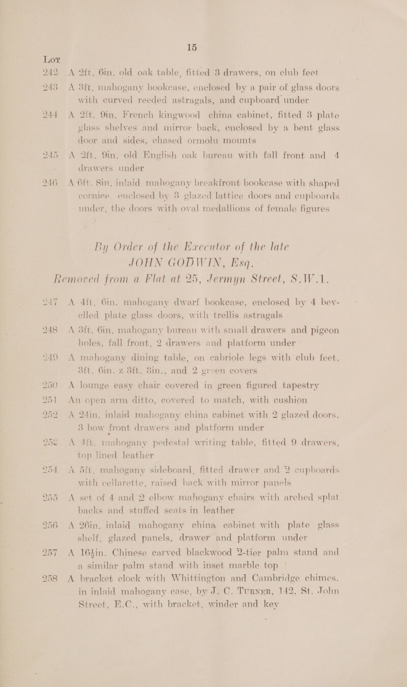 A 2ft. Gin. old oak table, fitted 8 drawers, on club feet A 38ft, mahogany bookcase, enclosed by a pair of glass doors with curved reeded astragals, and cupboard under A 2ft. 9m, French kingwood china eabinet, fitted 3 plate glass shelves and mirror back, enclosed by a bent glass door and sides, chased ormolu mounts A 2ft. 9m. old English oak bureau with fall front and 4 drawers under A 6ft. 8in, inlaid mahogany breakfront bookease with shaped cormee. enclosed by 8 glazed lattice doors and cupboards under, the doors with oval medallions of female figures By Order of the Haecutor of the late JOHN GODWIN, Esq. moved from a Flat at 25, Jermyn Street, S.W.1. A 4ft. 6in. mahogany dwarf bookease, enclosed by 4 bev- elled plate glass doors, with trellis astragals A 3ft. 6in. mahogany bureau with small drawers and pigeon holes, fall front, 2 drawers and platform under A mehogany dining table, on cabriole legs with club feet, dit. 6m. z dit. din., and 2 green covers A lounge easy chair covered in green figured tapestry An open arm ditto, covered to match, with cushion A 24in. inlaid mahogany china cabinet with 2 glazed doors, 8 bow front drawers and platform under A 4ft. mahogany pedestal writing table, fitted 9 drawers, top lined leather A 5ft. mahogany sideboard, fitted drawer and 2 cupboards with cellarette, raised back with mirror panels A set of 4 and 2 elbow mahogany chairs with arched splat backs and stuffed seats in leather A 26in. inlaid mahogany china cabinet with plate glass shelf, glazed panels, drawer and platform under A 164in. Chinese carved blackwood 2-tier palm stand and a similar palm stand with inset marble top ° A bracket clock with Whittington and Cambridge chimes, in inlaid mahogany case, by J. C. Turner, 142, St. John Street, E.C., with bracket, winder and key