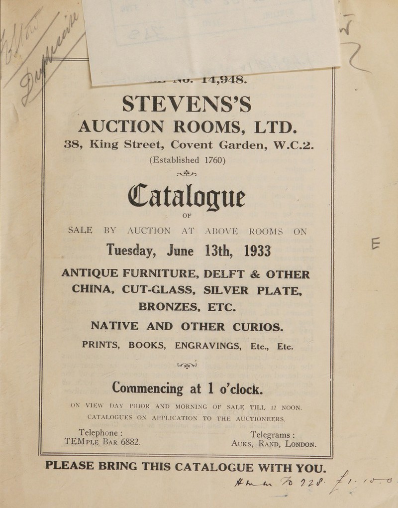 Wi eS oe bh 14,948. - STEVENS’S AUCTION ROOMS, LTD. 38, King Street, Covent Garden, W.C.2. (Established 1760) i 45 OF eee BY AUCTION AT. ABOVE: oROOMS. ‘ON Tuesday, June 13th, 1933 ANTIQUE FURNITURE, DELF T &amp; OTHER CHINA, CUT-GLASS, SILVER PLATE, BRONZES, ETC. NATIVE AND OTHER CURIOS. PRINTS, BOOKS, ENGRAVINGS, Etc. Ete.  t Coramencing at 1 o'clock. ON VIEW DAY PRIOR AND MORNING OF SALE TILL 12 NOON. CATALOGUES ON APPLICATION TO THE AUCTIONEERS. Telephone : . Telegrams : TEMp.e Bar 6882. Auks, Ranp, Lonpon.   PLEASE BRING THIS CATALOGUE WITH YOU.