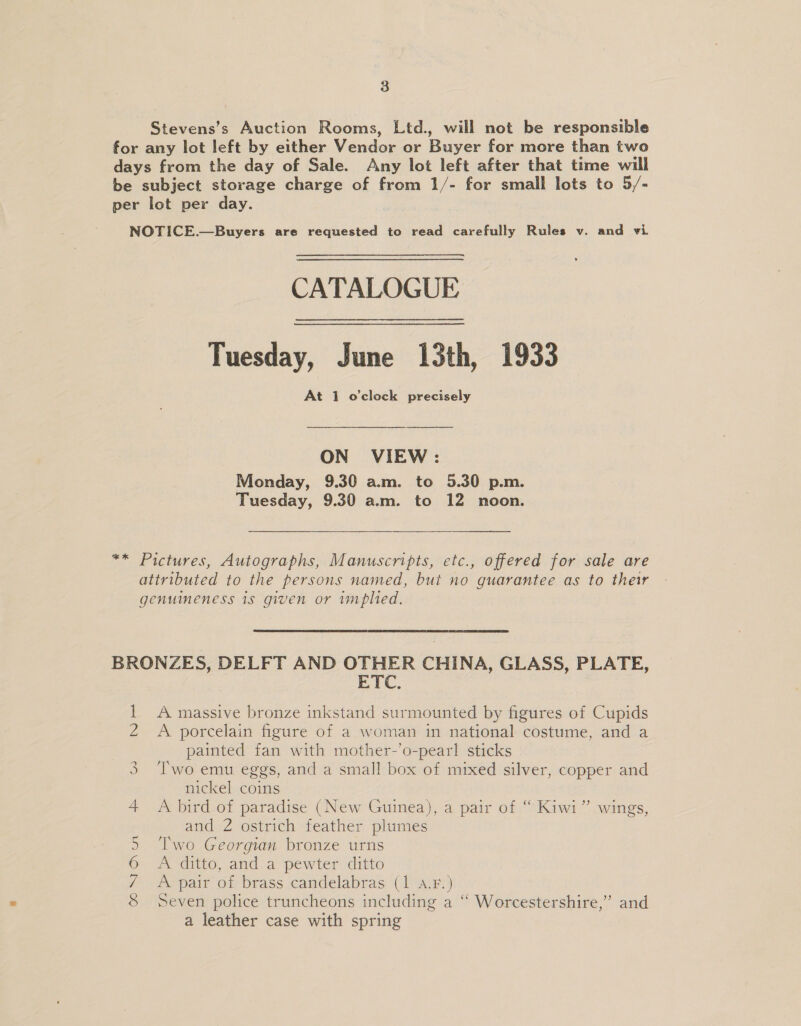 Stevens’s Auction Rooms, Ltd., will not be responsible for any lot left by either Vendor or Buyer for more than two days from the day of Sale. Any lot left after that time will be subject storage charge of from 1/- for small lots to 5/- per lot per day. NOTICE. Buyers are requested to read carefully Rules v. and wi CATALOGUE Tuesday, June 13th, 1933 At 1 o'clock precisely ON VIEW: Monday, 9.30 a.m. to 5.30 p.m. Tuesday, 9.30 a.m. to 12 noon. ** Pictures, Autographs, Manuscripts, etc., offered for sale are attributed to the persons named, but no guarantee as to their genuineness 1s given or implied. BRONZES, DELFT AND OTHER CHINA, GLASS, PLATE, ETC. 1 A massive bronze inkstand surmounted by figures of Cupids 2 A porcelain figure of a woman in national costume, and a painted fan with mother-’o-pearl sticks 3 Two emu eggs, and a small box of mixed silver, copper and nickel coins 4 &lt;A bird of paradise (New Guinea), a pair of “ Kiwi” wings, and 2 ostrich feather plumes 5 ‘Two Georgian bronze urns 6 A ditto, and a pewter ditto / A pair of brass candelabras (1 a.F.) 8 Seven police truncheons including a ‘“ Worcestershire,” and a leather case with spring