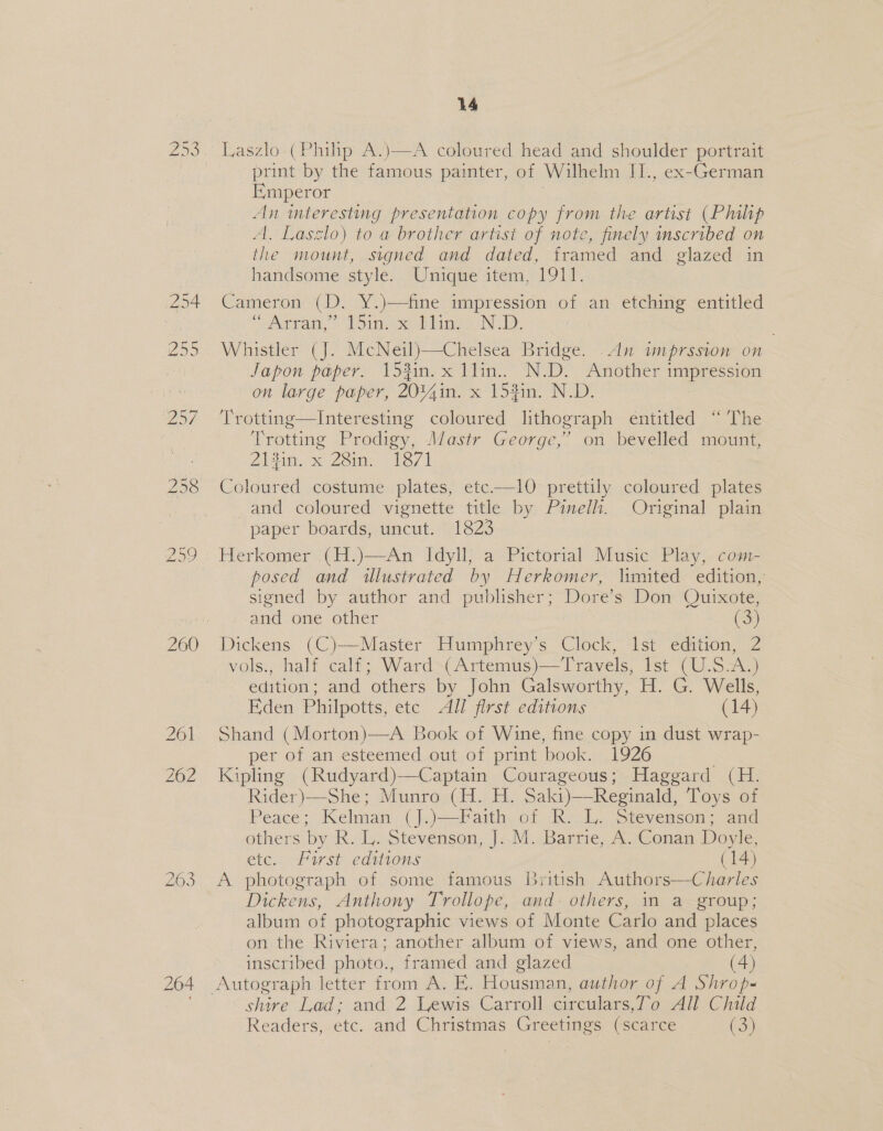 260 264 14 Laszlo (Philip A.)—-A coloured head and shoulder portrait print by the famous painter, of Wilhelm IL., ex-German Emperor An teresting presentation copy from the artist (Philip A, Laszlo) to a brother artist of note, finely inscribed on the mount, signed and dated, framed and glazed in handsome style. Unique item, 1911. Cameron (D. Y.)—fine impression of an etching entitled “Aram, ’* 1 Sin. oe blige N 1): : Whistler (J. McNeil)—Chelsea Bridge. .dn imprssion on Japon paper. 153in. x llin.. N.D. Another tases on large paper, 20%4in. x 153in. N.D. fe, otting-——Interesting coloured lithograph entitled “ The Trotting Prodigy, Mastr George, 2 oti bevelled mount, 21210. « 28in. 1871 fake : Coloured costume plates, etc.—1l0 prettily coloured plates and coloured vignette title by Pimelh. Original plain paper boards, uncut. 1823 Herkomer (H.)—An Idyll, a Pictorial Music Play, com- posed and illustrated by Herkomer, limited edition, signed by author and publisher; Dore’s Don Quixote, and one other (3) Dickens (C)—Master Humphrey’s Clock, Ist edition, 2 vols., half calf; Ward (Artemus)—Travels, Ist (U.S.A.) edition; and others by John Galsworthy, H. G. Wells, Eden Philpotts, ete All first editions (14) Shand (Morton)—A Book of Wine, fine copy in dust wrap- per of an esteemed out of print book. 1926 Kipling (Rudyard)—Captain Courageous; Haggard (H. Rider)—She; Munro (H. H. Saki)—Reginald, Toys of Peace; Kelman (J.)—Faith of R. L. Stevenson; and others by R. L. Stevenson, J..M. Barrie, A. Conan Doyle, etc. First editions (14) A photograph of some famous British Authors—Charles Dickens, Anthony Trollope, and- others, in a group; album of photographic views of Monte Carlo and places on the Riviera; another album of views, and one other, inscribed photo., framed and glazed (4) Autograph letter from A: E. Housman, author of A Shrop- shire Lad; and 2 Lewis Carroll circulars,T’o All Child