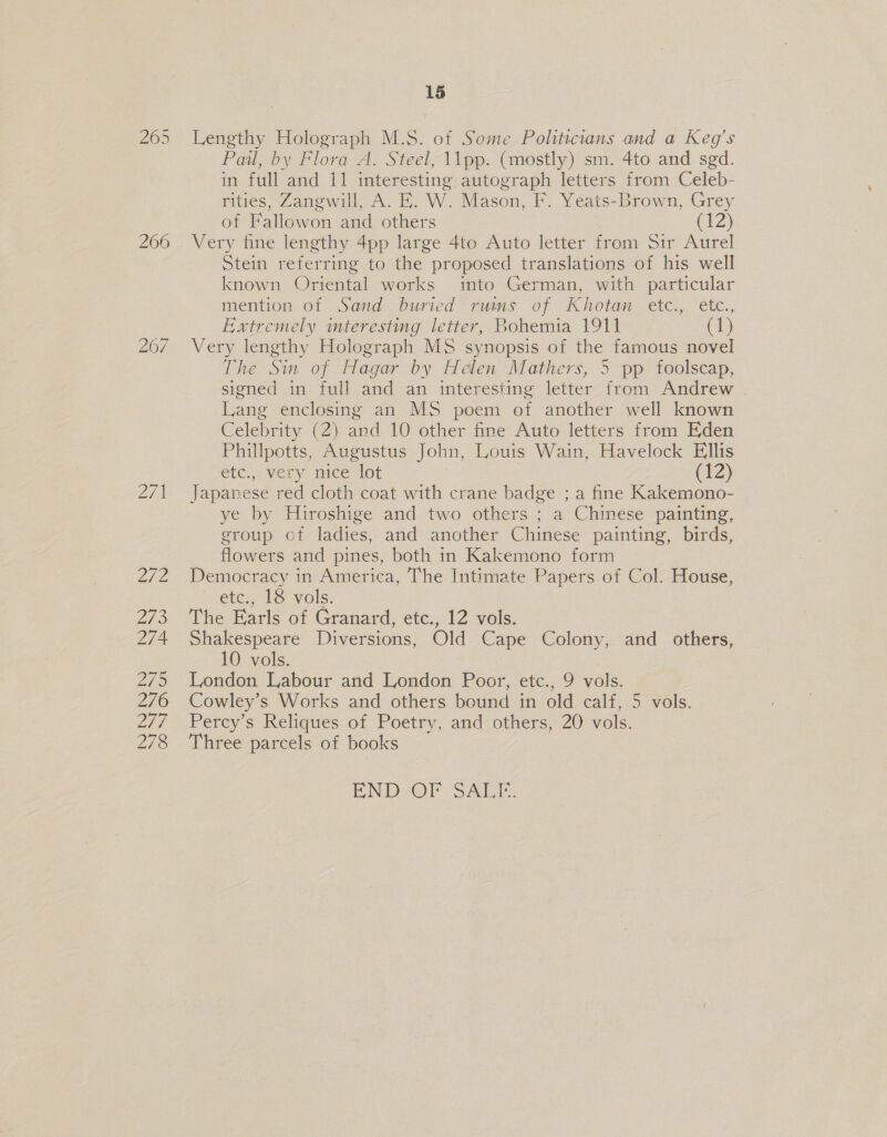 260 Zid Zi 273 274 2/9 276 2/7 278 15 Lengthy Holograph M.S. of Some Politicians and a Keg’s Pail, by Flora A. Steel, \\pp. (mostly) sm. 4to and sgd. in full’and 11 interesting autograph letters from Celeb- rities, Zangwill, A. EK. W. Mason, F. Yeats-Brown, Grey of ‘Fallowon and others (12) Very fine lengthy 4pp large 4to Auto letter from Sir Aurel Stein referring to the proposed translations of his well known Oriental works into German, with particular mention of Sand buried. runs of Khotan etc., etc., Extremely interesting letter, Bohemia 1911 (1) Very lengthy Holograph MS synopsis of the famous novel The Sin of Hagar by Helen Mathers, 5 pp foolscap, signed in full and an interesting letter from Andrew | Lang enclosing an MS poem of another well known Celebrity (2) and 10 other fine Auto letters from Eden Phillpotts, Augustus John, Louis Wain, Havelock Ellis ete., very nice lot (12) Japanese red cloth coat with crane badge ; a fine Kakemono- ye by Hiroshige and two others ; a Chinese painting, group of ladies, and another Chinese painting, birds, flowers and pines, both in Kakemono form Democracy in America, The Intimate Papers of Col. House, etc., 18 vols. The Earls of Granard, ete, 12 vols. Shakespeare Diversions, Old Cape Colony, and others, 10 vols. London Labour and London Poor, etc., 9 vols. Cowley’s Works and others bound in old calf, 5 vols. Perey s Reliques of Poetry, andothers, 20 vols. Three parcels of books END OF Sai,