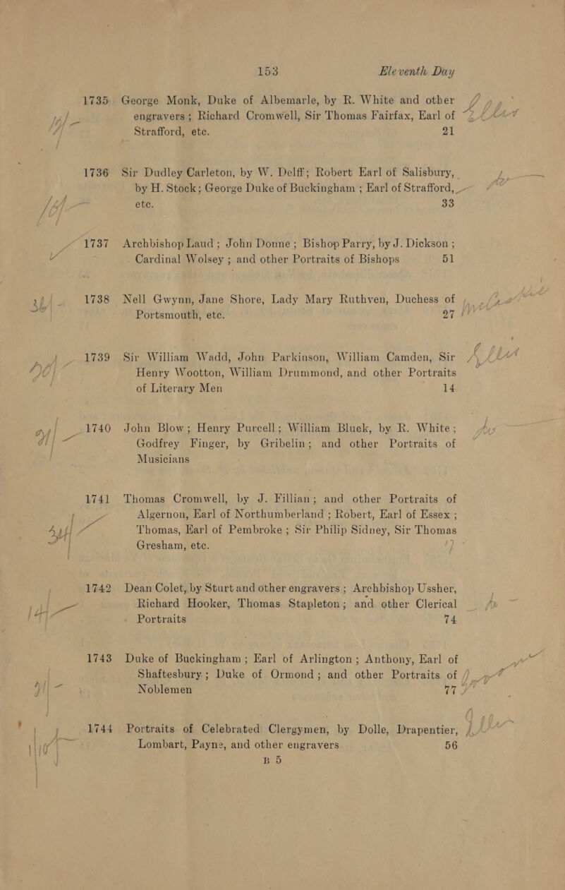 1736 1738 1739 1742 1743 1744 153 Lleventh Day George Monk, Duke of Albemarle, by R. White and other engravers ; Richard Cromwell, Sir Thomas Fairfax, Earl of Strafford, etc. 21 Sir Dudley Carleton, by W. Delff; Robert Earl of Salisbury, ete. ee Archbishop Laud ; John Donne; Bishop Parry, by J. Dickson ; . Cardinal Wolsey ; and other Portraits of Bishops 51 Sir ae lliaam Wadd, John Parkinson, William Camden, Sir Henry Wootton, William Drummond, and other Portraits of Literary Men 14 John Blow; Henry Purcell ; William Bluck, by R. White ; Godfrey Finger, by Gribelin; and other Portraits of Musicians Thomas Cromwell, by J. Fillian ; and other Portraits of Algernon, Earl of Northumberland ; Robert, Earl of Essex ; Gresham, etc. Dean Colet, by Sturt and other engravers ; Archbishop Ussher, Richard Hooker, Thomas Stapleton; and other Clerical Portraits 74 Duke of Buckingham; Earl of Arlington; Anthony, Earl of Lombart, Payne, and other engravers 56 BD a , ma q