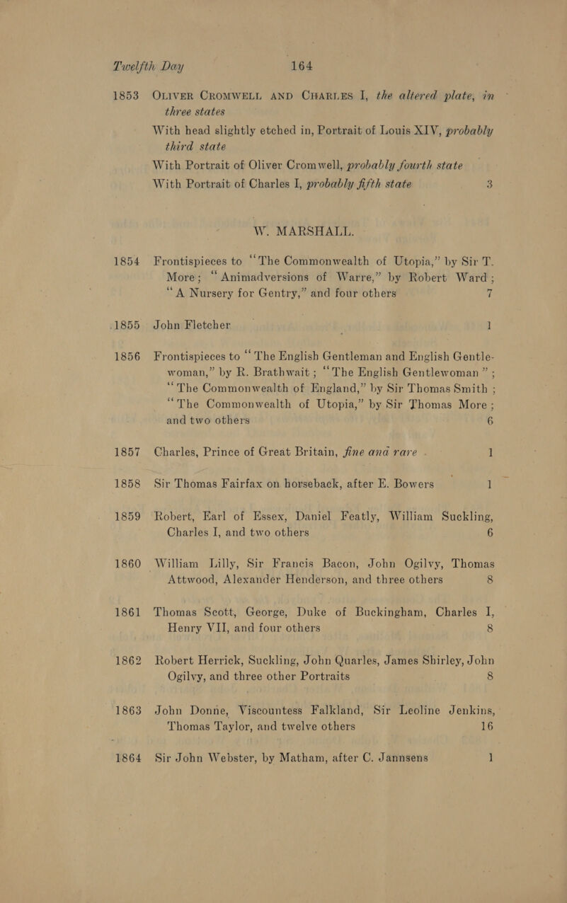 1853 .1855 1856 1857 1858 1860 1861 1862 1863 OLIVER CROMWELL AND CHARLES I, the altered plate, in three states With head slightly etched in, Portrait of Louis XIV, probably third state With Portrait of Oliver Cromwell, probably fourth state With Portrait of Charles I, probably fijth state 3 W. MARSHALL. Frontispieces to “The Commonwealth of Utopia,” by Sir T. More; “ Animadversions of Warre,” by Robert Ward; ‘A Nursery for Gentry,” and four others 7 John Fletcher | ] Frontispieces to ‘‘ The English Gentleman and English Gentle- woman,” by R. Brathwait ; “The English Gentlewoman ” ; “The Commonwealth of England,” by Sir Thomas Smith ; “The Commonwealth of Utopia,” by Sir Thomas More ; and two others 6 Charles, Prince of Great Britain, fine and rare. | r Sir Thomas Fairfax on horseback, after E. Bowers I Robert, Earl of Essex, Daniel Featly, William Suckling, Charles I, and two others 6 William Lilly, Sir Francis Bacon, John Ogilvy, Thomas Attwood, Alexander Henderson, and three others 8 Thomas Scott, George, Duke of Buckingham, Charles I, Henry VII, and four others ; 8 Robert Herrick, Suckling, John Quarles, James Shirley, John Ogilvy, and three other Portraits . 8 John Donne, Viscountess Falkland, Sir Leoline Jenkins, Thomas Taylor, and twelve others 16