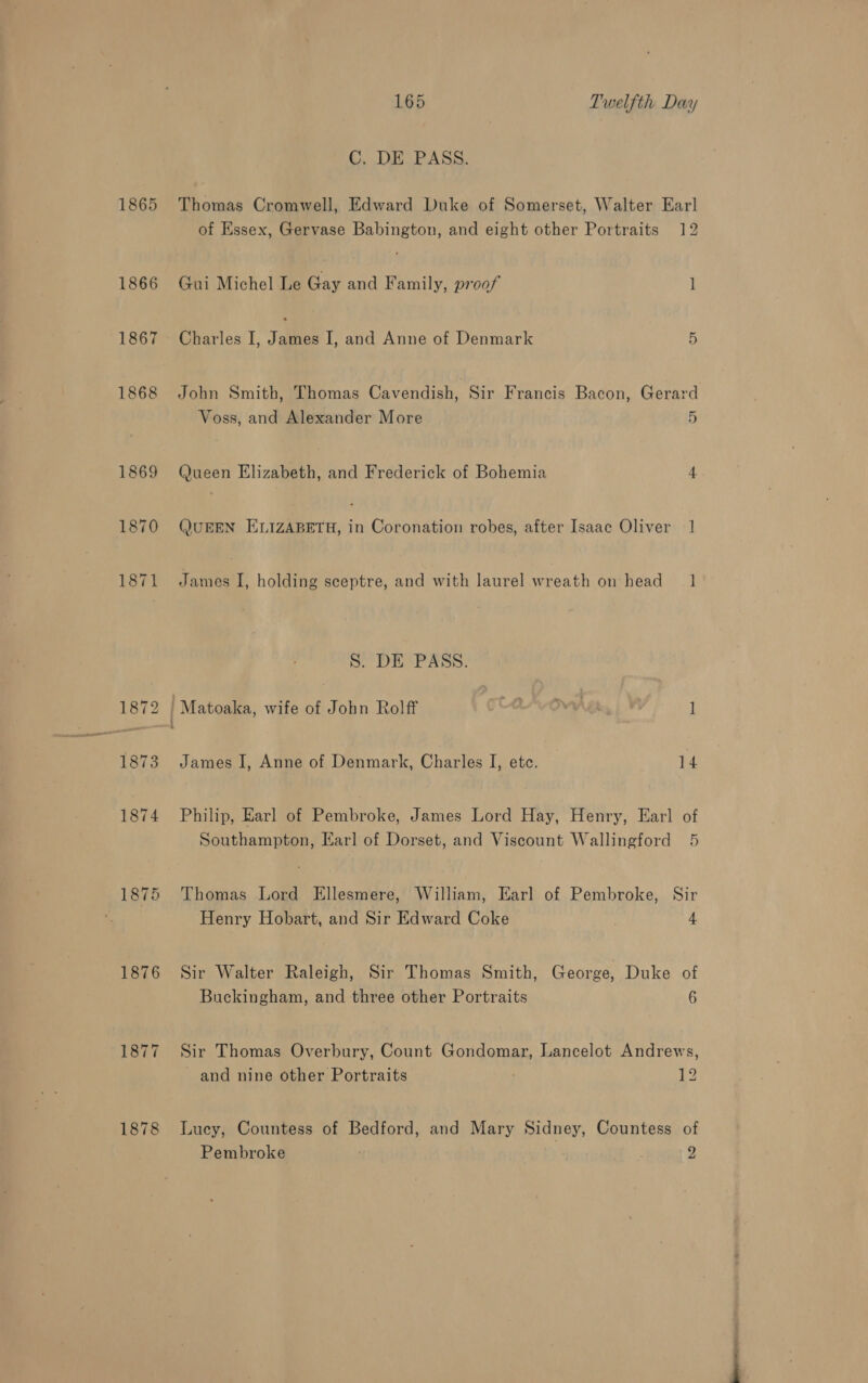 1865 1866 1867 1868 1869 1870 1871 1875 1876 1877 1878 165 Twelfth Day C. DE PASS. Thomas Cromwell, Edward Duke of Somerset, Walter Earl of Essex, Gervase Babington, and eight other Portraits 12 Gui Michel Le Gay and Family, proof 1 Charles I, James I, and Anne of Denmark 5 John Smith, Thomas Cavendish, Sir Francis Bacon, Gerard Voss, and Alexander More 5 Queen Elizabeth, and Frederick of Bohemia 4 (JUEEN ELIZABETH, in Coronation robes, after Isaac Oliver 1 James I, holding sceptre, and with laurel wreath on head 1 S. DE PASS. / Matoaka, wife of John Rolff COSVOW ih, | VF { James I, Anne of Denmark, Charles I, ete. 14 Philip, Earl of Pembroke, James Lord Hay, Henry, Earl of Southampton, Earl of Dorset, and Viscount Wallingford 5 Thomas Lord Ellesmere, William, Earl of Pembroke, Sir Henry Hobart, and Sir Edward Coke 4 Sir Walter Raleigh, Sir Thomas Smith, George, Duke of Buckingham, and three other Portraits 6 Sir Thomas Overbury, Count Gondomar, Lancelot Andrews, and nine other Portraits 12 Lucy, Countess of Bedford, and Mary Sidney, Countess of