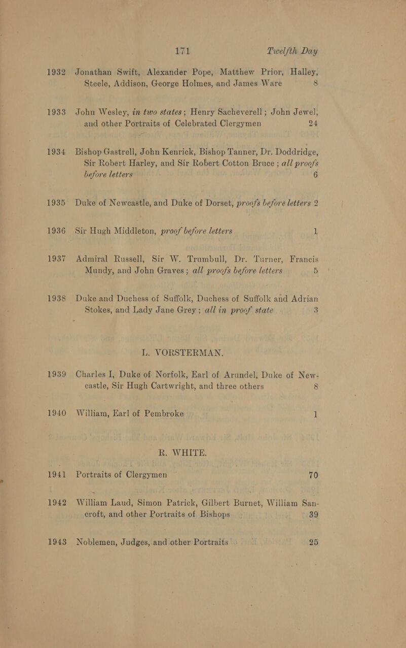 1932 1933 1934 1935 1936 1937 1938 1939 1940 1941 1942 1943 171 Twelfth Day Jonathan Swift, Alexander Pope, Matthew Prior, Halley, Steele, Addison, George Holmes, and James Ware 8 John Wesley, in two states; Henry Sacheverell; John Jewel, and other Portraits of Celebrated Clergymen 24 Bishop Gastrell, John Kenrick, Bishop Tanner, Dr. Doddridge, Sir Robert Harley, and Sir Robert Cotton Bruce ; all proofs before letters 6 Duke of Newcastle, and Duke of Dorset, proofs before letters 2 Sir Hugh Middleton, proof before letters 1 Admiral Russell, Sir W. Trumbull, Dr. Turner, Francis Mundy, and John Graves; all proofs before letters 5 Duke and Duchess of Suffolk, Duchess of Suffolk and Adrian Stokes, and Lady Jane Grey; all in proof state 3 L. VORSTERMAN. Charles I, Duke of Norfolk, Earl of Arundel, Duke of New- castle, Sir Hugh Cartwright, and three others 8 William, Earl of Pembroke | 1 R. WHITE. Portraits of Clergymen ~ 70 Willian Laud, Simon Patrick, Gilbert Burnet, William oan croft, and other Portraits of Bishops _ 39 Noblemen, Judges,.and-other Portraits ». | 25