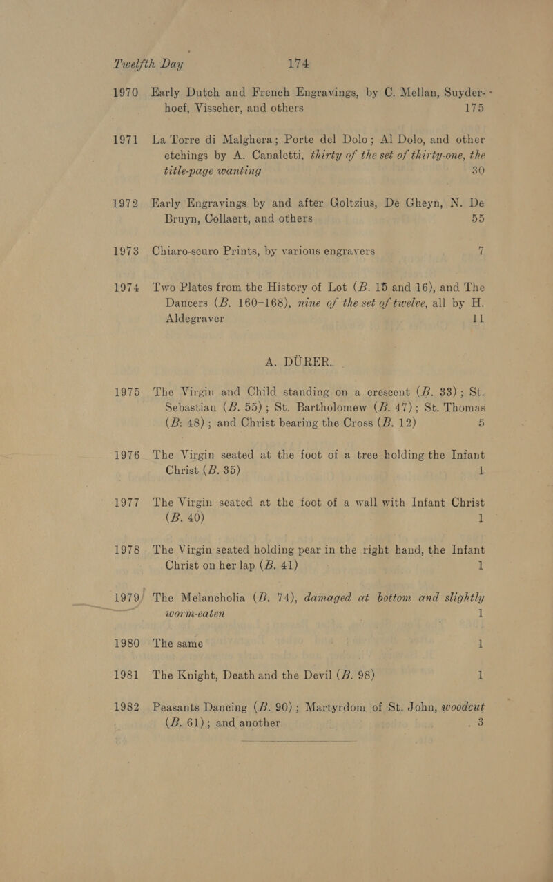 1971 1972 1973 1974 1975 1976 1977 1978 1980 1981 1982 hoef, Visscher, and others 175 La Torre di Malghera; Porte del Dolo; Al Dolo, and other etchings by A. Canaletti, thirty of the set of thirty-one, the title-page wanting 30 Early Engravings by and after Goltzius, De Gheyn, N. De Bruyn, Collaert, and others 55 rae | Chiaro-scuro Prints, by various engravers Two Plates from the History of Lot (2. 15 and 16), and The Dancers (B. 160-168), nine of the set of twelve, all by H. Aldegraver ll A. DURER. The Virgin and Child standing on 4 crescent (B. 33); St. Sebastian (B. 55); St. Bartholomew (2B. 47); St. Thomas (B: 48); and Christ bearing the Cross (B. 12) 5 The Virgin seated at the foot of a tree holding the Infant Christ (B. 35) 1 The Virgin seated at the foot of a wall with Infant Christ (B. 40) 1 The Virgin seated holding pear in the right hand, the Infant Christ on her lap (B. 41) 7 1 The Melancholia (2. 74), damaged at bottom and slightly worm-eaten 1 The same , 1 The Knight, Death and the Devil (B. 98) l Peasants Dancing (2.90); Martyrdom of St. John, woodcut (B. 61); and another 8  