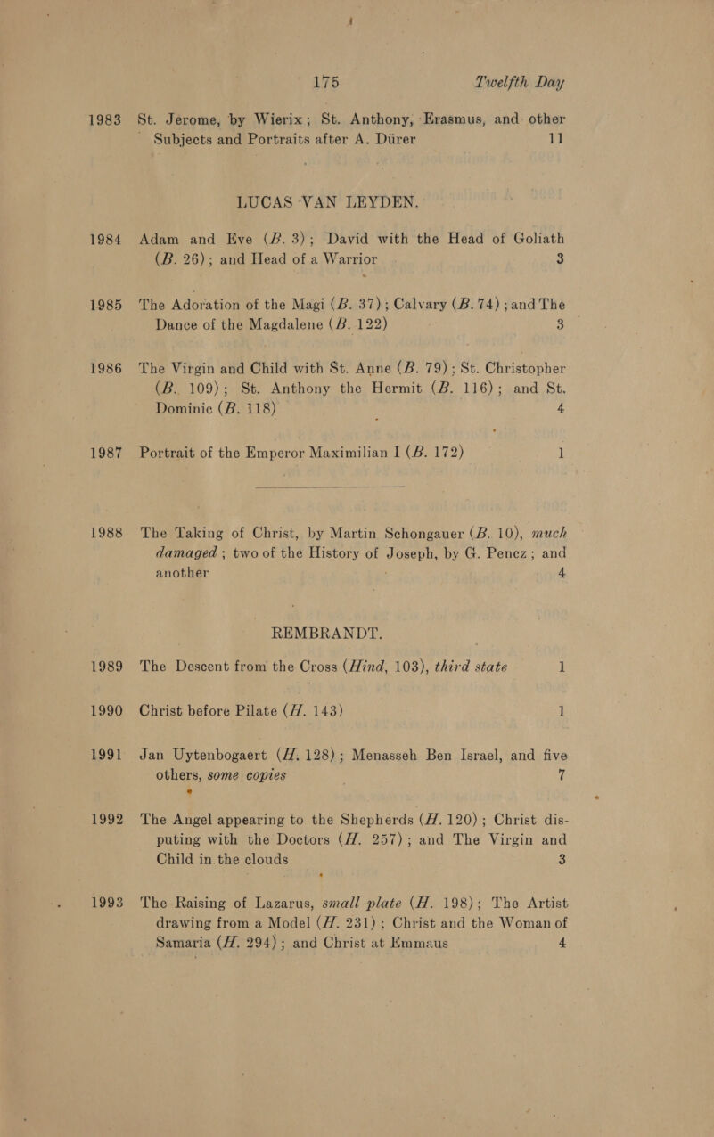 1983 1984 1985 1986 1987 1988 1989 1990 1991 1992 1993 175 Twelfth Day St. Jerome, by Wierix; St. Anthony, Erasmus, and. other Subjects and Portraits after A. Diirer 11 LUCAS ‘VAN LEYDEN. Adam and Eve (#. 3); David with the Head of Goliath (B. 26); and Head of a Warrior 3 The dire ton of the Magi (B. 37); Calvary (B. 74) ;and The Dance of the oo (B. 122) 5 het The Virgin and Child with St. Anne (B. 79); St. Piaaehar (B. 109); St. Anthony the Hermit (2. 116); and St. Dominic (B. 118) 4 Portrait of the Emperor Maximilian I (B. 172) 1  The Taking of Christ, by Martin Schongauer (B. 10), much damaged ; two of the History of se by G. Penez; and another 4 REMBRAN DY The Descent from the Cross (Hind, 103), third state 1 Christ before Pilate (7. 143) 1 Jan Uytenbogaert (H. 128); Menasseh Ben Israel, and five others, some copies : e The Angel appearing to the Shepherds (H. 120); Christ dis- puting with the Doctors (H. 257); and The Virgin and Child in the clouds 3 The Raising of Lazarus, small plate (H. 198); The Artist drawing from a Model (#7. 231) ; Christ and the Woman of