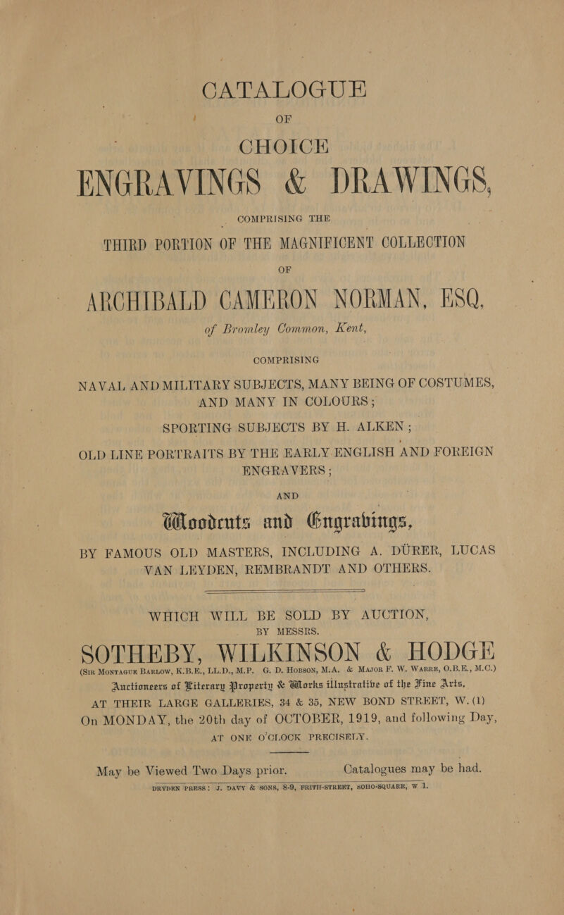 CATALOGU E ’ OF CHOICKH ENGRAVINGS &amp; DRAWINGS, _ COMPRISING THE THIRD PORTION OF THE MAGNIFICENT COLLECTION OF ARCHIBALD CAMERON NORMAN, ESQ, of Bromley Common, Kent, COMPRISING NAVAL AND MILITARY SUBJECTS, MANY BEING OF COSTUMES, AND MANY IN COLOURS ; SPORTING SUBJECTS BY H. ALKEN ; OLD LINE PORTRAITS BY THE EARLY. ENGLISH AND FOREIGN ENGRAVERS ; Gondruts and Gngvabings, BY FAMOUS OLD MASTERS, INCLUDING A. DURER, LUCAS VAN LEYDEN, REMBRANDT AND OTHERS.   WHICH WILL BE SOLD BY AUCTION, BY MESSRS SOTHEBY, WILKINSON &amp; HODGE (Str Montacur Bartow, K.B.E., LL.D., M.P. G. D. Hogson, M.A. &amp; Masor F. W. WarRe, O.B.E., M.C.) Auctioneers of Literary Property &amp; Works illustratibe of the Fine Arts, AT THEIR LARGE GALLERIES, 34 &amp; 35, NEW BOND STREET, W. (1) On MONDAY, the 20th day of OCTOBER, 1919, and following Day, AT ONE O'CLOCK PRECISELY.  May be Viewed Two Days prior. Catalogues may be had.  