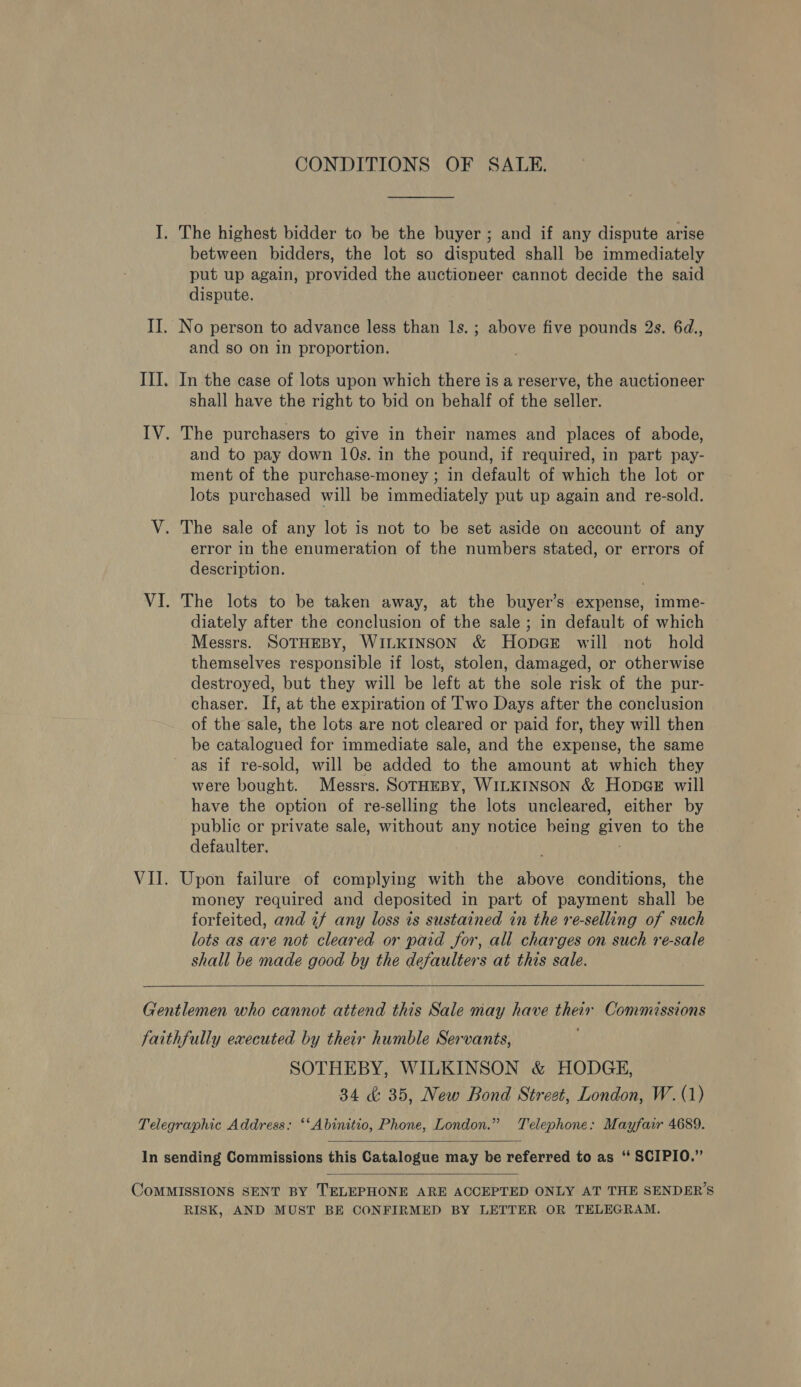CONDITIONS OF SALE. I. The highest bidder to be the buyer ; and if any dispute arise between bidders, the lot so disputed shall be immediately put up again, provided the auctioneer cannot decide the said dispute. II. No person to advance less than ls. ; above five pounds 2s. 6d., and so on in proportion. II]. In the case of lots upon which there is a reserve, the auctioneer shall have the right to bid on behalf of the seller. IV. The purchasers to give in their names and places of abode, and to pay down 10s. in the pound, if required, in part pay- ment of the purchase-money ; in default of which the lot or lots purchased will be immediately put up again and re-sold. V. The sale of any lot is not to be set aside on account of any error in the enumeration of the numbers stated, or errors of description. VI. The lots to be taken away, at the buyer’s expense, imme- diately after the conclusion of the sale ; in default of which Messrs. SOTHEBY, WILKINSON &amp; HopGeE will not hold themselves responsible if lost, stolen, damaged, or otherwise destroyed, but they will be left at the sole risk of the pur- chaser. If, at the expiration of T'wo Days after the conclusion of the sale, the lots are not cleared or paid for, they will then be catalogued for immediate sale, and the expense, the same as if re-sold, will be added to the amount at which they were bought. Messrs. SOTHEBY, WILKINSON &amp; Hopes will have the option of re-selling the lots uncleared, either by public or private sale, without any notice being given to the defaulter. VII. Upon failure of complying with the above conditions, the money required and deposited in part of payment shall be forfeited, and if any loss is sustained in the re-selling of such lots as are not cleared or paid for, all charges on such re-sale shall be made good by the defaulters at this sale.  Gentlemen who cannot attend this Sale may have their Commessions faithfully executed by their humble Servants, SOTHEBY, WILKINSON &amp; HODGE, 34 &amp; 35, New Bond Street, London, W.(1) Telegraphic Address: ‘‘Abinitio, Phone, London.” Telephone: Mayfair 4689.  In sending Commissions this Catalogue may be referred to as “ SCIPIO.”  CoMMISSIONS SENT BY TELEPHONE ARE ACCEPTED ONLY AT THE SENDER’S RISK, AND MUST BE CONFIRMED BY LETTER OR TELEGRAM.