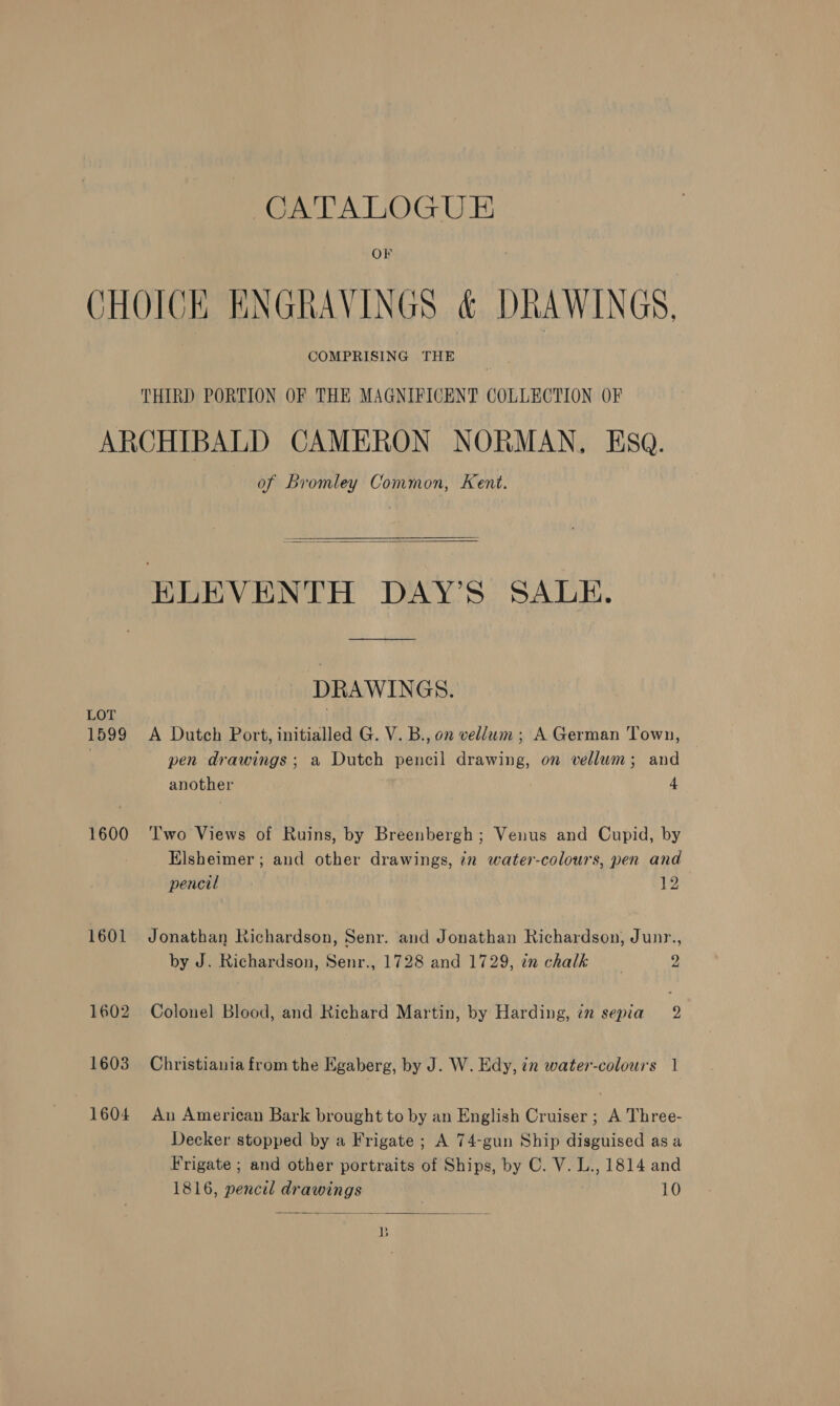 OF CHOICE ENGRAVINGS &amp; DRAWINGS. COMPRISING THE THIRD PORTION OF THE MAGNIFICENT COLLECTION OF ARCHIBALD CAMERON NORMAN, Esq. of Bromley Common, Kent. ELEVENTH DAY’S SALE. ee  DRAWINGS. LOT | 1599 A Dutch Port, initialled G. V. B., on vellum; A German Town, | pen drawings; a Dutch pencil drawing, on vellum; and another 4 1600 ‘Two Views of Ruins, by Breenbergh; Venus and Cupid, by Elsheimer ; and other drawings, in water-colours, pen and pencil 12 1601 Jonathan Richardson, Senr. and Jonathan Richardson, Junr., by J. Richardson, Senr., 1728 and 1729, in chalk g 1602 Colonel Blood, and Richard Martin, by Harding, in sepia 2 1603 Christiania from the Egaberg, by J. W. Edy, in water-colours 1 1604 An American Bark brought to by an English Cruiser ; A Three- Decker stopped by a Frigate ; A 74-gun Ship disguised asa Frigate ; and other portraits of Ships, by C. V. L., 1814 and 1816, pencil drawings 10  B