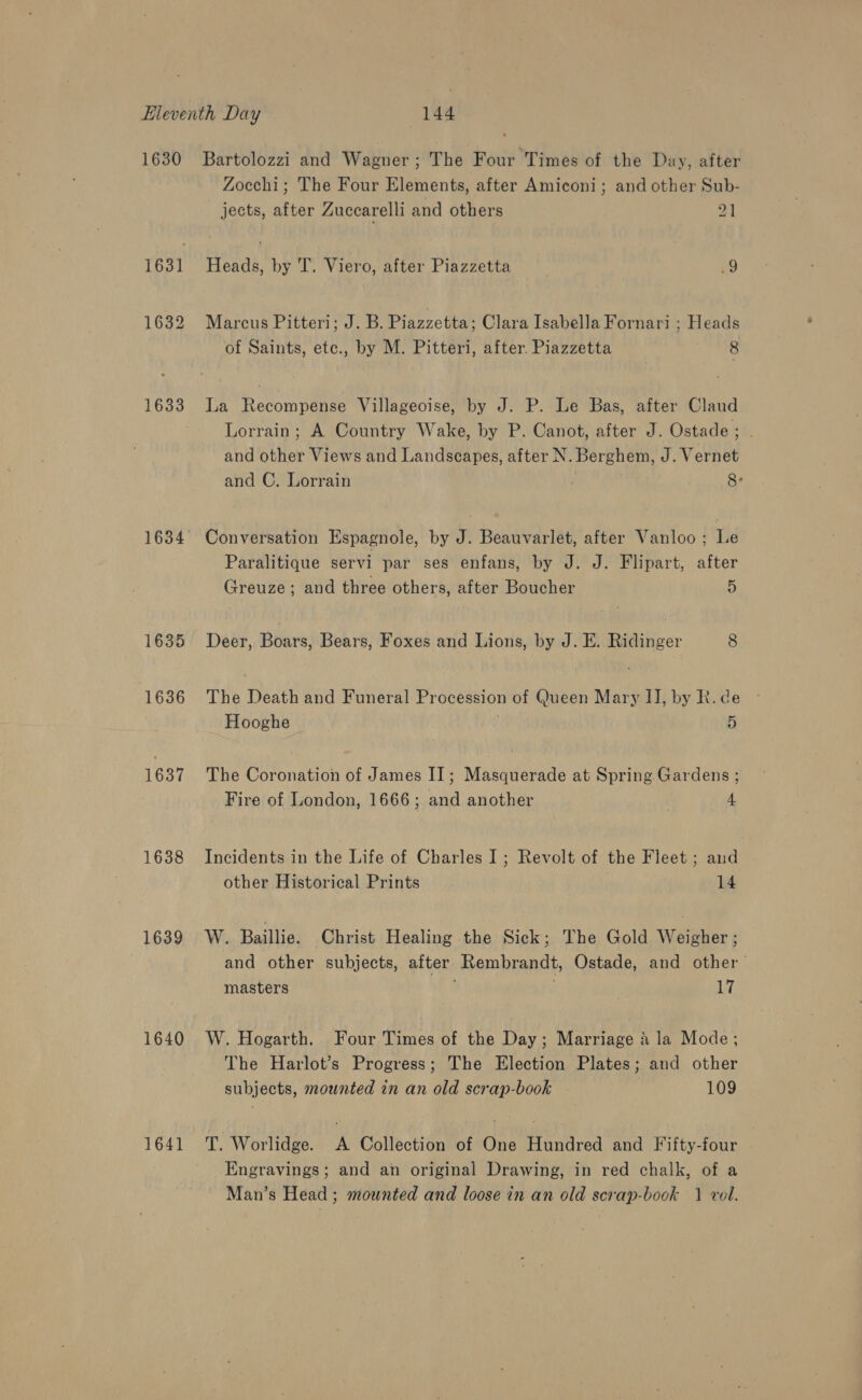 1631] 1632 1635 1636 1637 1638 1639 1640 1641 Zocchi; The Four Elements, after Amiconi; and other Sub- jects, after Zuccarelli and others 2] Heads, by T. Viero, after Piazzetta 9 Marcus Pitteri; J. B. Piazzetta: Clara Isabella Fornari ; Heads of Saints, etc., by M. Pitteri, after. Piazzetta cr ee La Recompense Villageoise, by J. P. Le Bas, after Claud Lorrain; A Country Wake, by P. Canot, after J. Ostade; . and other Views and Landscapes, after N. Berghem, J. Vernet and C. Lorrain ; 8° Conversation Espagnole, by J. Beauvarlet, after Vanloo; Le Paralitique servi par ses enfans, by J. J. Flipart, after Greuze; and three others, after Boucher 5) Deer, Boars, Bears, Foxes and Lions, by J. E. Ridinger 8 The Death and Funeral Procession of Queen Mary IJ, by R. de Hooghe . 5 The Coronation of James I]; Masquerade at Spring. Gardens ; Fire of London, 1666; and another } 4 Incidents in the Life of Charles I; Revolt of the Fleet ; and other Historical Prints 14 W. Baillie. Christ Healing the Sick; The Gold Weigher ; and other subjects, after Rembrandt, Ostade, and other masters 17 W. Hogarth. Four Times of the Day; Marriage a la Mode; The Harlot’s Progress; The Election Plates; and other subjects, mounted en an old scrap-book | 109 T. Worlidge. A Collection of One Hundred and Fifty-four — Engravings; and an original Drawing, in red chalk, of a Man’s Head; mounted and loose in an old scrap-book 1 vol.