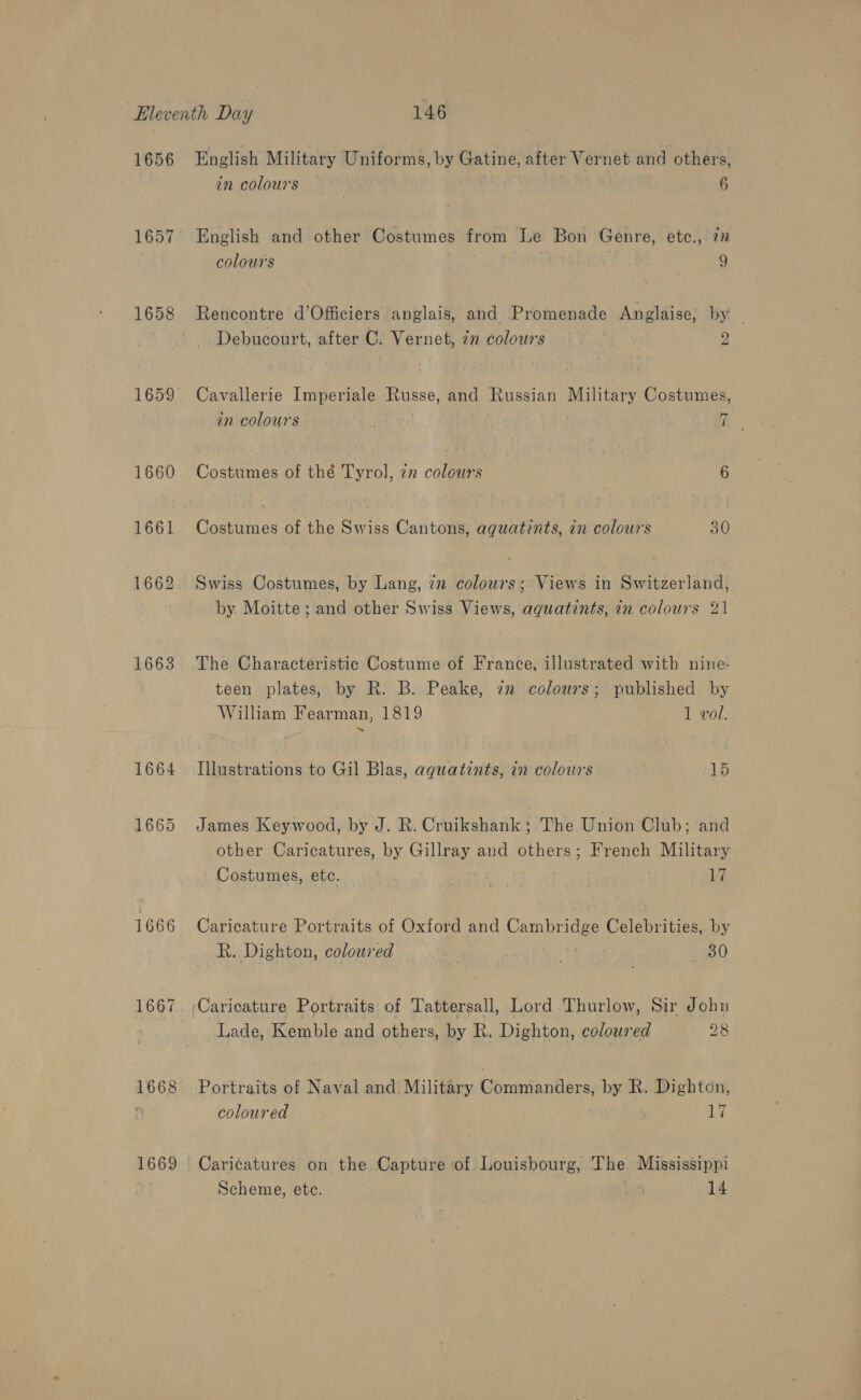 1656 1657 1660 1661 1662 1663 1664 1665 1666 1668 English Military Uniforms, by Gatine, after Vernet and others, in colours 6 English and other Costumes from Le Bon Genre, etc., 7 colours 9 Rencontre d’Officiers anglais, and Promenade Anglaise, by . Debucourt, after C. Vernet, 72 colours | 2 Cavallerie Imperiale Russe, and Russian Military Costumes, in colours ie Costumes of thé Tyrol, zn colours 6 Costumes of the Swiss Cantons, aquatints, in colours 30 Swiss Costumes, by Lang, 7m colours; Views in Switzerland, by Moitte ; and other Swiss Views, aquatints, in colours 21 The Characteristic Costume of France, illustrated with nine- teen plates, by R. B. Peake, 72 colours; published by William Fearman, 1819 1 vol. Illustrations to Gil Blas, aqguatints, in colours 5 Re: James Keywood, by J. R. Cruikshank ‘ The Union Club; and — other Caricatures, by Gillray and others; French Military Costumes, ete. 17 Caricature Portraits of Oxford and Sane he Celebrities,. by R. Dighton, coloured 4 30 Caricature Portraits of Tattersall, Lord Thurlow, Sir John Lade, Kemble and others, by R. Dighton, coloured 28 Portraits of Naval and Military Commanders, by R. Dighton, coloured | 17 Caricatures on the. Capture ‘of Louisbourg, The Mississippi Scheme, etc. 14