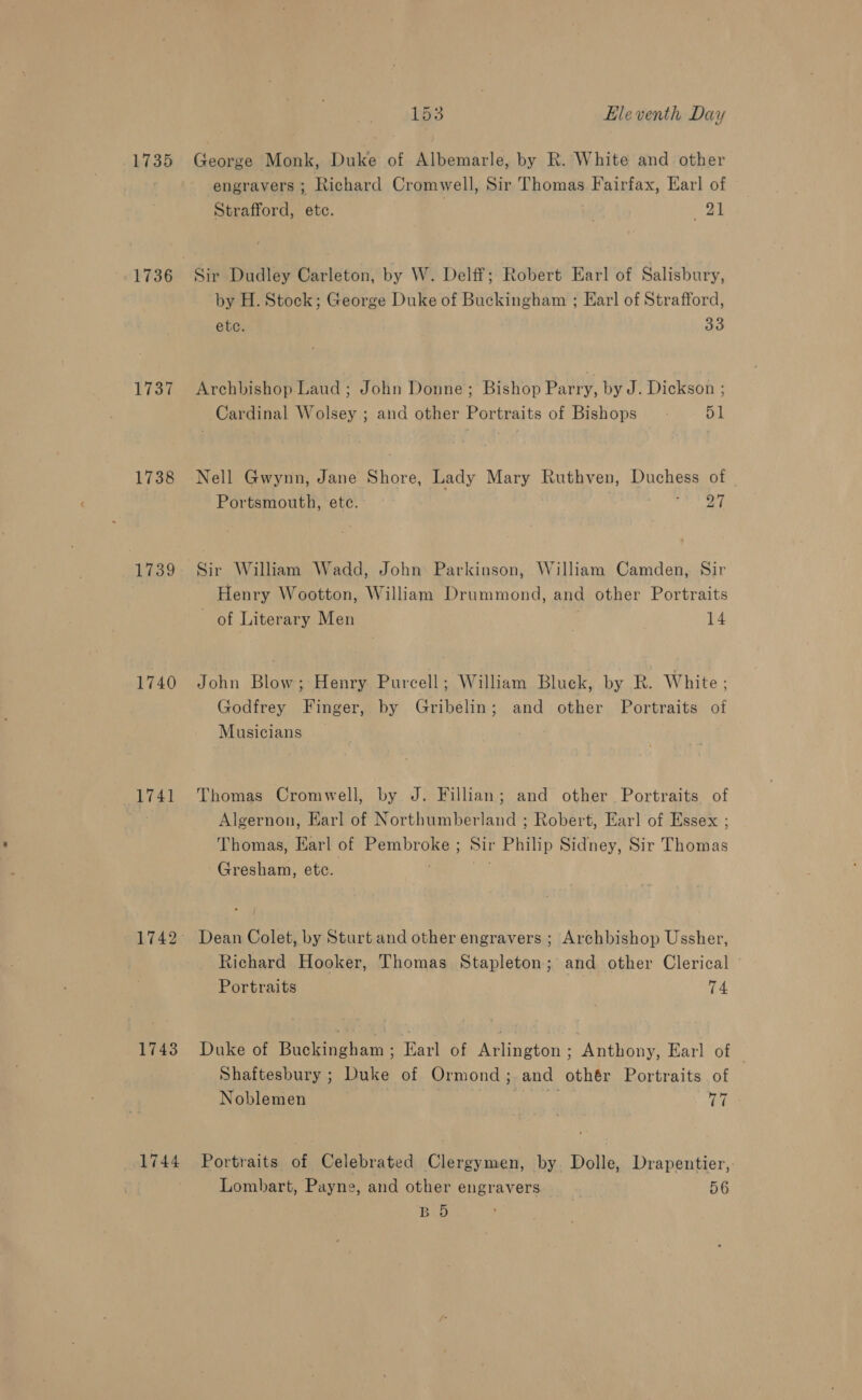1735 1737 1738 1739 1740 1741 1743 1744 153 Eleventh Day George Monk, Duke of Albemarle, by Rk. White and other engravers ; Richard Cromwell, Sir Thomas Fairfax, Earl of Strafford, etc. “2h Sir Dudley Carleton, by W. Delff; Robert Earl of Salisbury, by H. Stock; George Duke of Buckingham ; Ear] of Strafford, etc. 33 Archbishop Laud ; John Donne; Bishop Parry, by J. Dickson ; Cardinal Wolsey ; and other Portraits of Bishops 51 Nell Gwynn, Jane Shore, Lady Mary Ruthven, Duchess of Portsmouth, etc. ra? aa Sir William Wadd, John: Parkinson, William Camden, Sir Henry Wootton, William Drummond, and other Portraits of Literary Men 14 John Blow; Henry Purcell; William Bluck, by R. White; Godfrey Finger, by Gribelin; and other Portraits of Musicians Thomas Cromwell, by J. Fillian; and other Portraits of Algernon, Earl of Northumberland ; Robert, Earl of Essex ; Thomas, Karl of Pembroke ; Sir Philip Sidney, Sir ‘Thotas Gresham, etc. Dean Colet, by Sturt and other engravers ; Archbishop Ussher, Richard Hooker, Thomas Stapleton; and other Clerical © Portraits 74 Duke of Buckingham ; Earl of Arlington ; Anthony, Earl of — Shaftesbury ; Duke of Ormond ;. and othér Portraits of Noblemen eh Portraits of Celebrated Clergymen, by Dolle, Drapentier, Lombart, Payne, and other engravers 56 B 5D