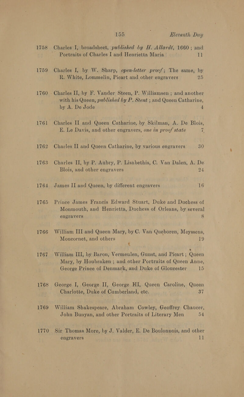 1759 1760 1761 1762 1763 1764 1765 1766 1767 1768 1769 1770 155 | Lleventh Day Charles I, broadsheet, published by H. Allardt, 1660; and Portraits of Charles I and Henrietta Maria 11 Charles I, by W. Sharp, open-letier proof; The same, by R. White, Lommelin, Picart and other engravers 25 with his Queen, published by P. Stent ; and Queen Catharine, by A. De Jode , 4 Charles II and Queen Catharine, by Skilman, A. De Blois, KE. Le Davis, and other engravers, one in proof state 7 Charles II and Queen Catharine, by various engravers 30 Charles II, by P. Aubry, P. Lisabethis, C. Van Dalen, A. De Blois, and other engravers 24 James II and Queen, by different engravers 16 Prince James Francis Edward Stuart, Duke and Duchess of Monmouth, and Henrietta, Duchess of Orleans, by several engravers 8 William III and Queen Mary, by C. Van Queboren, Meyssens, ~ Moncornet, and others 19 t William III, by Baron, Vermeulen, Gunst, and Picart; Queen Mary, by Houbraken ; and other Portraits of Queen Anne, George Prince of Denmark, and Duke of Gloucester Lb George I, George II, George MI, Queen Caroline, Queen Charlotte, Duke of Cumberland, ete. 37 William Shakespeare, Abraham Cowley, Geoffrey. Chaucer, John Bunyan, and other Portraits of Literary Men 54 Sir Thomas More, by J. Valder, E. De Boulonnois, and other engravers ‘isi