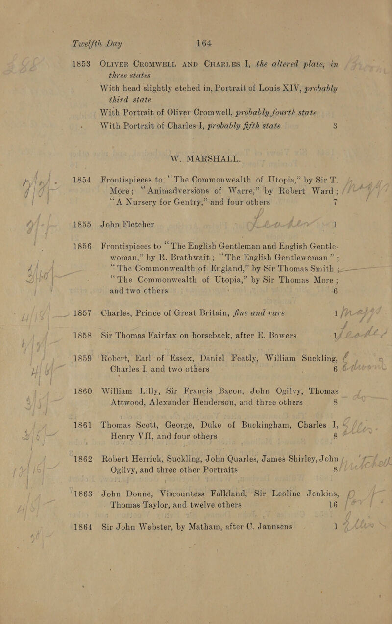 &lt;— ~~ three states With head slightly etched in, Portrait of Louis XIV, probably third state , With Portrait of Oliver Cromwell, probably fourth state With Portrait of Charles-I, probably fifth state 3 W. MARSHALL. 1854 Frontispieces to ““The Commonwealth of Utopia,” by Sir T. More; “Animadversions of Warre,” by Robert Ward; / ‘A Nursery for Gentry,” and four others 7 1855 John Fletcher f. CL tA.ALM 1 1856 Frontispieces to “ The English Gentleman and English Gentle- woman,” by R. Brathwait ; “The English Gentlewoman ” ; “The Commonwealth of Utopia,” by Sir Thomas More ; and two others 6 1857 Charles, Prince of Great Britain, fine and rare ifr “ , 1858 Sir Thomas Fairfax on horseback, after E. Bowers yf. 1859 ° Robert, Earl of Essex, Daniel Featly, William Suckling, é Charles I, and two others» 6 64 1860 William Lilly, Sir Francis Bacon, John Ogilvy, Thomas Attwood, Alexander Henderson, and three others 8 1861 Thomas Scott, George, Duke of Buckingham, Charles I, ki f Henry VII, and four others coe 1862 Robert Herrick, Suckling, John Quarles, James Shirley, John / Ogilvy, and three other Portraits 8! 1863 John Donne, Viscountess Falkland, Sir Leoline Jenkins, {&gt; | _ Thomas Taylor, and twelve others | e. 16 1864 Sir John Webster, by Matham, after C. Jannsens . Lae