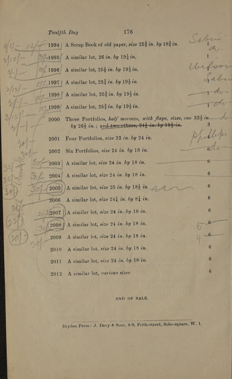 Twelfth Day 176 1994) A Scrap Book of old paper, size 25}%n. by 18% in. ett is { reer - ~  , “ 2 w} “-1995/ A.similar lot, 26 im. by 192 %n. 1 a x | 7 ; A ae 1996 A similar lot, 254 in. by 194 tn. (AA 4-9 1997! A similar lot, 25% in. by 193 in. Ait 1998 A similar lot, 25}in. by 192 in. aman 1999’ Asimilar lot, 25$¢n. by 193 in. ) fee 23000 Three Portfolios, half morocco, with flaps, sizes, one 334 in.. by 264 in. ; and-twe-others-244-ieeby opine 3 Ly ae ; 2001 Four Portfolios, size 32 in. by 24 an. R iy d tA“ 2002 Six Portfolios, size 24 2n. by 18 an. &lt; i 6c - 2003. A similar lot, size 24 in. by 18 in. ie re 6 i 2004 A similar lot, size 24 in. by 18 in. IAP! AGT dy 2008) JA similar lot, s¢ze 25 in. by 184 in. 40 6 $006 A similar lot, s¢ze 244 in. by 84 in. 6 hi (2007 a similar lot, size 24 in. by 18 tn. ; 6 ie (2008 A similar lot, size 24 in. by 18 in. ee a ae ne 9009 A similar lot, size 24 in. by 18 in. é —_b-— 9010 A similar lot, size 24 in. by 18 an. 6 2011 A similar lot, size 24 in. by 18 em. | 6 2012 A similar lot, various sizes 6 END OF SALE,  Depdes Press: J. Davy &amp; Sons, 8-9, Frith-street, Soho-square, W. 1. 