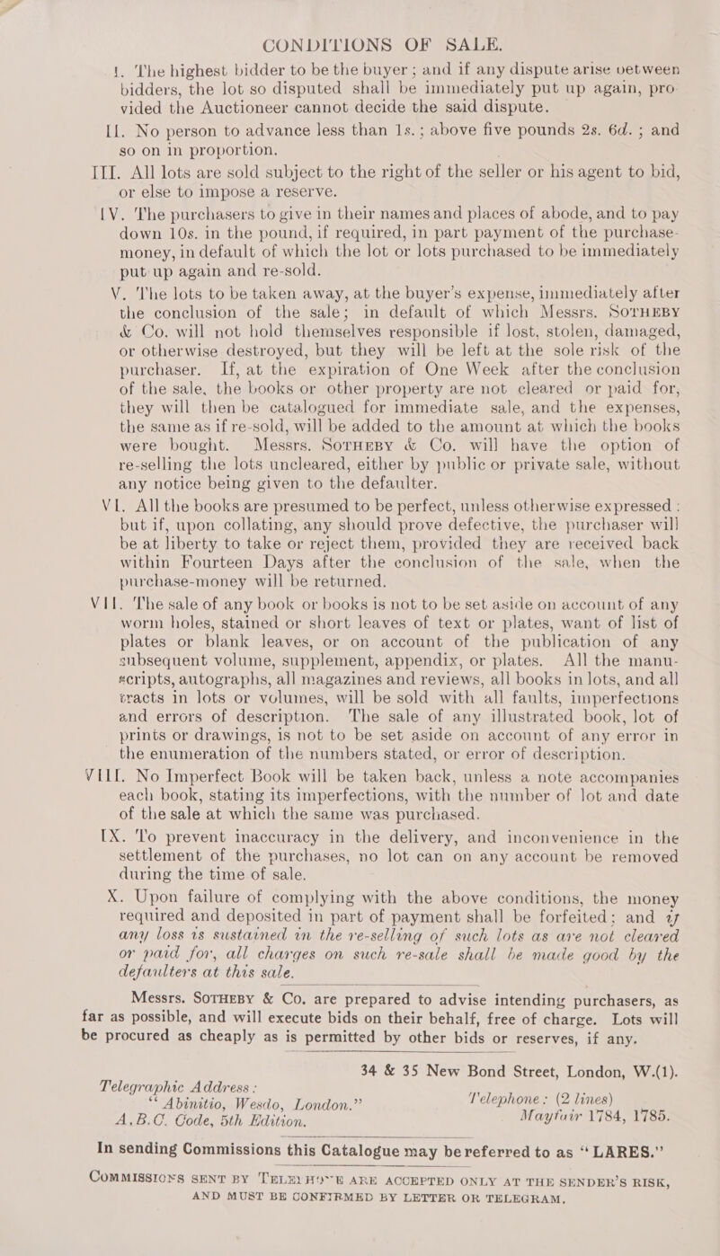 1. The highest bidder to be the buyer ; and if any dispute arise vetween bidders, the lot so disputed shall be immediately put up again, pro- vided the Auctioneer cannot decide the said dispute. LL. No person to advance less than 1s.; above five pounds 2s. 6d. ; and so on in proportion. III. All lots are sold subject to the right of the seller or his agent to bid, or else to impose a reserve. [V. The purchasers to give in their names and places of abode, and to pay down 10s. in the pound, if required, in part payment of the purchase- money, in default of which the lot or lots purchased to be immediately put up again and re-sold. V. I'he lots to be taken away, at the buyer’s expense, immediately after the conclusion of the sale; in default of which Messrs. SoTHEBY &amp; Co. will not hold themselves responsible if lost, stolen, damaged, or otherwise destroyed, but they will be left at the sole risk of the purchaser. If, at the expiration of One Week after the conclusion of the sale, the books or other property are not cleared or paid for, they will then be catalogued for immediate sale, and the expenses, the same as if re-sold, will be added to the amount at which the books were bought. Messrs. Sornesy &amp; Co. will have the option of re-selling the lots uncleared, either by public or private sale, without any notice being given to the defaulter. VI. All the books are presumed to be perfect, unless otherwise expressed : but if, upon collating, any should prove defective, the purchaser will be at liberty to take or reject them, provided they are received back within Fourteen Days after the conclusion of the sale, when the purchase-money will be returned. VII. The sale of any book or books is not to be set aside on account of any worm holes, stained or short leaves of text or plates, want of list of plates or blank leaves, or on account of the publication of any subsequent volume, supplement, appendix, or plates. All the manu- scripts, autographs, all magazines and reviews, all books in lots, and all sracts in lots or volumes, will be sold with all faults, imperfections and errors of description. The sale of any illustrated book, lot of prints or drawings, is not to be set aside on account of any error in the enumeration of the numbers stated, or error of description. VILL. No Imperfect Book will be taken back, unless a note accompanies each book, stating its imperfections, with the number of lot and date of the sale at which the same was purchased. IX. ‘lo prevent inaccuracy in the delivery, and inconvenience in the settlement of the purchases, no lot can on any account be removed during the time of sale. X. Upon failure of complying with the above conditions, the money required and deposited in part of payment shall be forfeited; and 4 any loss 1s sustained in the re-selling of such lots as are not cleared or paid for, all charges on such re-sale shall be made good by the defarlters at this sale.  Messrs. SorHeBy &amp; Co. are prepared to advise intending purchasers, as far as possible, and will execute bids on their behalf, free of charge. Lots will be procured as cheaply as is permitted by other bids or reserves, if any.  34 &amp; 35 New Bond Street, London, W.(1). Telegraphic Address : ** Abinitio, Wesdo, London.” Lelep hone h Fee AGS GC, Bastions ee In sending Commissions this Catalogue may be referred to as ‘‘ LARES.”   ComMISSsIoKs SENT BY TELE. HOR ARE ACCEPTED ONLY AT THE SENDER’S RISK, AND MUST BE CONFIRMED BY LETTER OR TELEGRAM,