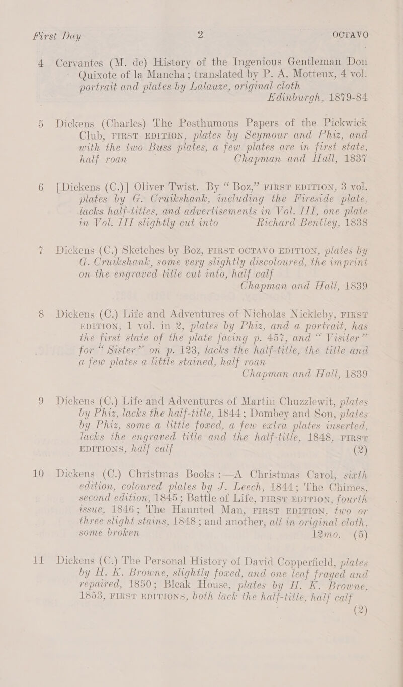 Kirst Day 2 : | OCTAVO 4. Cervantes (M. de) History of the Ingenious Gentleman Don Quixote of la Mancha; translated by P. A. Motteux, 4 vol. portrait and plates by Lalauze, original cloth Edinburgh, 1879-84 Dickens (Charles) The Posthumous Papers of the Pickwick Club, FIRST EDITION, plates by Seymour and Phiz, and with the two Buss plates, a few plates are in first state, half roan i Chapman and Hall, 1837 Or 6 [Dickens (C.)] Oliver Twist. By “ Boz,” FIRST EDITION, 3 vol. plates by G. Crutkshank, including the Fireside plate. lacks half-tities, and advertisements in Vol. ILI, one plate in Vol. IIT slightly cut into Richard Bentley, 1838 ~2 Dickens (C.) Sketches by Boz, FIRST OCTAVO EDITION, plates by G. Cruikshank, some very slightly discoloured, the imprint on. the engraved title cut into, half calf Chapman and Hall, 1839 8 Dickens (C.) Life and Adventures of Nicholas Nickleby, First EDITION, 1 vol. in 2, plates by Phiz, and a portrait, has the first state of the plate facing p. 457, and “ Visiter” for “ Sister” on p. 128, lacks the half-trtle, the title and afew plates a little stained, half roan Chapman and Hall, 1839 9 Dickens (C.) Life and Adventures of Martin Chuzzlewit, plates by Phiz, lacks the half-title, 1844; Dombey and Son, plates by Phiz, some a little foxed, a few extra plates inserted, lacks the engraved title and the half-title, 1848, First EDITIONS, half calf (2) 10 Dickens (C.) Christmas Books :—A Christmas Carol, sixth edition, coloured plates by J. Leech, 1844; The Chimes, second edition, 1845 ; Battle of Life, rirsT Eprrion, fourth issue, 1846; The Haunted Man, First EDITION, two or three slight stains, 1848 ; and another, all in original cloth, some broken Irmo. (5) 11 Dickens (C.) The Personal History of David Copperfield, plates by H. Kk. Browne, slightly foxed, and one leaf frayed and repaired, 1850; Bleak House, plates by H. K. Browne, 1853, FIRST EDITIONS, both lack the half-title, half calf