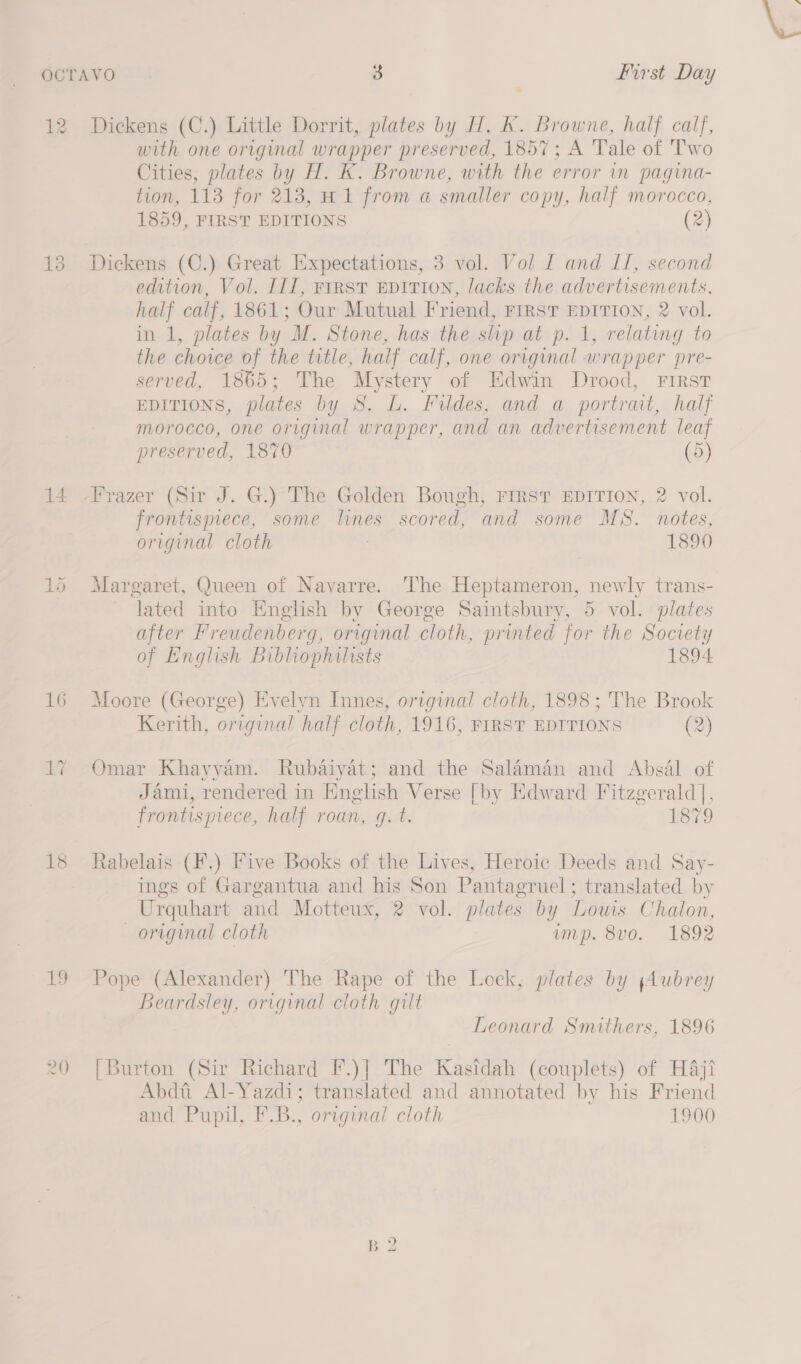 12 Dickens (C.) Little Dorrit, plates by H,. K. Browne, half calf, with one original wrapper preserved, 1857; A Tale of Two Cities, plates by H. K. Browne, with the error in pagina- tion, 113 for 213, H1 from a smaller copy, half morocco, 1859, FIRST EDITIONS (2) 13 Dickens (C.) Great Expectations, 3 vol. Vol f and LI, second edition, Vol. IIT, FIRST EDITION, lacks the advertisements, half calf, 1861; Our Mutual Friend, Frrst EDITION, 2 vol. in 1, plates by M. Stone, has the slip at p. 1, relating to the choice of the title, half calf, one original wrapper pre- served, 1865; The Mystery of Edwin Drood, First EDITIONS, plates by S. L. Fildes, and a portrait, half morocco, one original wrapper, and an advertisement leaf preserved, 1870 (5) 14 -Frazer (Sir J. G.) The Golden Bough, FIRST EDITION, 2 vol. frontispiece, some lines scored, and some MS. notes, original cloth : 1890 15 Margaret, Queen of Navarre. The Heptameron, newly trans- lated into English by George Saintsbury, 5 vol. plates after Freudenberg, original cloth, printed for the Society of English Bibliophilists 1894 16 Moore (George) Evelyn Innes, original cloth, 1898; The Brook Kerith, original half cloth, 1916, FIRST EDITIONS (2) 17 Omar Khayyam. Rubaiyat; and the Salaman and Absal of Jami, rendered in English Verse [by Edward Fitzgerald], frontispiece, half roan, gq. t. Doi 18 Rabelais (F.) Five Books of the Lives, Heroic Deeds and Say- ings of Gargantua and his Son Pantagruel; translated by Urquhart and Motteux, 2 vol. plates by Louis Chalon, original cloth ump. 8vo. 1892 19 Pope (Alexander) The Rape of the Lock, plates by ;Aubrey Beardsley, original cloth gilt Leonard Smithers, 1896 20 [Burton (Sir Richard F.)] The Kasfdah (couplets) of Haji Abdti Al-Yazdi; translated and annotated by his Friend and Pupil, F.B., original cloth 1900 = Vw bo