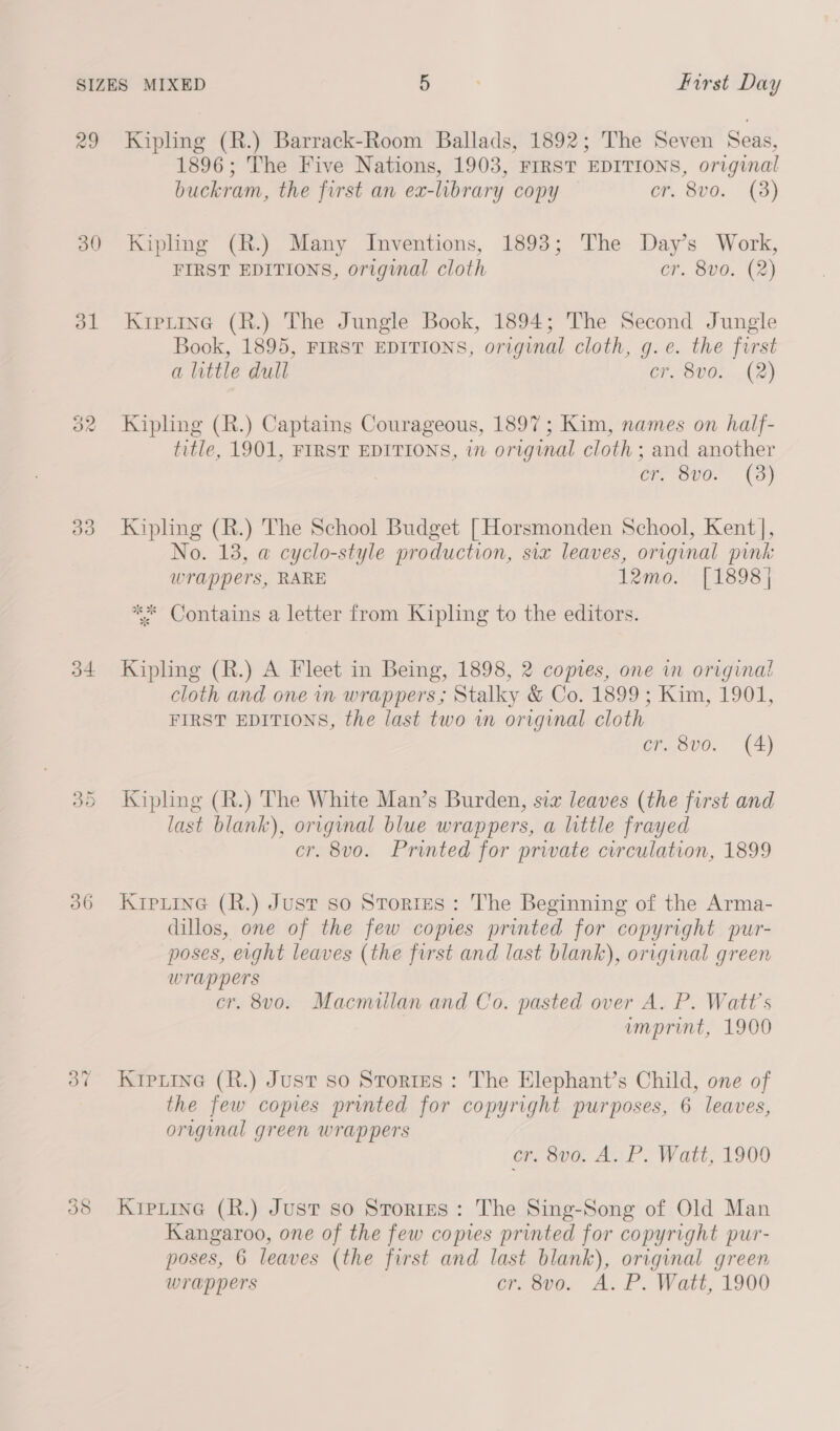 29 33 54. 36 Kipling (R.) Barrack-Room Ballads, 1892; The Seven Seas, 1896; The Five Nations, 1903, FIRST EDITIONS, original buckram, the first an ex-library copy cr. 8vo. (3) Kipling (R.) Many Inventions, 1893; The Day’s Work, FIRST EDITIONS, original cloth cr. 8vo. (2) Krputine (R.) The Jungle Book, 1894; The Second Jungle Book, 1895, FIRST EDITIONS, original cloth, g.e. the first a little dull cr. 8vo. (2) Kipling (R.) Captains Courageous, 1897; Kim, names on half- title, 1901, FIRST EDITIONS, in original cloth ; and another Ce v0! (3) Kipling (R.) The School Budget [Horsmonden School, Kent |, No. 13, @ cyclo-style production, six leaves, original pink wrappers, RARE 12mo. [1898] ** Contains a letter from Kipling to the editors. Kipling (R.) A Fleet in Being, 1898, 2 copies, one in original cloth and one in wrappers; Stalky &amp; Co. 1899 ; Kim, 1901, FIRST EDITIONS, the last two in original cloth cr. 8vo. (4) Kiphng (R.) The White Man’s Burden, sia leaves (the first and last blank), original blue wrappers, a little frayed cr. 8vo. Printed for private circulation, 1899 KrpLine (R.) Just so Stories: The Beginning of the Arma- dillos, one of the few copies printed for copyright pur- poses, eight leaves (the first and last blank), original green wrappers cr. 8vo. Macmillan and Co. pasted over A. P. Watt's imprint, 1900 Krptine (R.) Just so Stories : The Elephant’s Child, one of the few copies printed for copyright purposes, 6 leaves, original green wrappers cr, 8vo. A. P. Watt, 1900 KrpLine (R.) Just so Stories: The Sing-Song of Old Man Kangaroo, one of the few copies printed for copyright pur- poses, 6 leaves (the first and last blank), original green wrappers cr. 8v0o. A. P. Watt, 1900