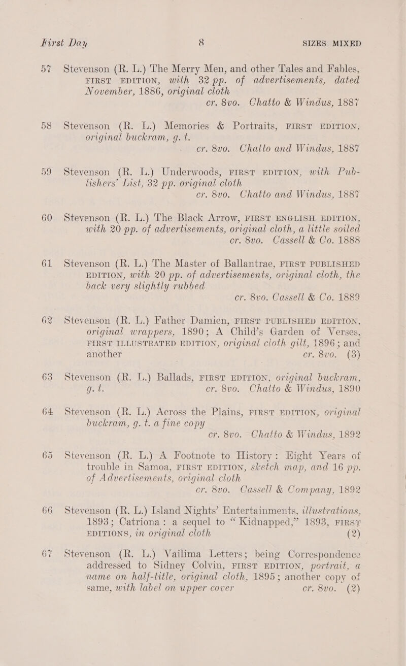 57 og 60 61 62 63 64 66 67 Stevenson (R. L.) The Merry Men, and other Tales and Fables, FIRST EDITION, with 32 pp. of advertisements, dated November, 1886, original cloth cr. 8vo. Chatto &amp; Windus, 1887 Stevenson (R. L.) Memories &amp; Portraits, FIRST EDITION, original buckram, g. t. cr. 8vo. Chatto and Windus, 1887 Stevenson (R. L.) Underwoods, Frrst EDITION, with Pub- lishers’ List, 32 pp. original cloth cr. 8v0. Chatto and Windus, 1887 Stevenson (R. L.) The Black Arrow, FIRST ENGLISH EDITION, with 20 pp. of advertisements, original cloth, a little soiled cr. 8vo. Cassell &amp; Co. 1888 Stevenson (R. L.) The Master of Ballantrae, FIRST PUBLISHED EDITION, with 20 pp. of advertisements, original cloth, the back very slightly rubbed cr. 8vo. Cassell &amp; Co. 1889 Stevenson (R. lL.) Father Damien, FIRST PUBLISHED EDITION, origimal wrappers, 1890; A Child’s Garden of Verses. FIRST ILLUSTRATED EDITION, original cloth gilt, 1896; and another Cf SU0 se Stevenson (R. L.) Ballads, First EDITION, original buckram, Opa cr. 8vo. Chatto &amp; Windus, 1890 Stevenson (R. L.) Across the Plains, FIRST EDITION, original buckram, g. t. a fine copy cr. 8v0. Chatto &amp; Windus, 1892 Stevenson (R. L.) A Footnote to History: Hight Years of trouble in Samoa, FIRST EDITION, sketch map, and 16 pp. of Advertisements, original cloth cr. 8vo. Cassell &amp; Company, 1892 Stevenson (R. L.) Island Nights’ Entertainments, ilustrations, 1893; Catriona: a sequel to “ Kidnapped,” 1893, First EDITIONS, in original cloth (2) Stevenson (R. L.) Vailima Letters; being Correspondence addressed to Sidney Colvin, FIRST EDITION, portrait, a name on half-title, original cloth, 1895; another copy of same, with label on wpper cover cr. 8vo. (2)
