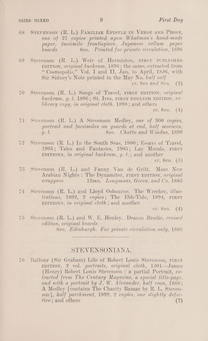 05 69 STEVENSON (R. L.) Famr~rar EPISTLE IN VERSE AND PROSE, one of 27 copies printed upon Whatman’s hand-made paper, facsimile frontisprece, Japanese vellum paper boards 8vo. Printed for private circulation, 1896 Stevenson (R. L.) Weir of Hermiston, FIRST PUBLISHED EDITION, original buckram, 1896 ; the same, extracted from “ Cosmopolis,” Vol. I and Il, Jan. to April, 1896, with Sir Sidney’s Note printed in the May No. half calf er. 8vo and 8vo. (2) Stevenson (R. L.) Songs of Travel, FIRST EDITION, origina! buckram, g. t. 1896; St. Ives, FIRST ENGLISH EDITION, ex- library copy, in original cloth, 1898; and others cr. 8v0. (A) Stevenson (R. L.) A Stevenson Medley, one of 300 copies, portrat and facsimiles on guards at end, half morocco, g. t. 8vo. Chatto and Windus, 1899 Stevenson (R. L.) In the South Seas, 1900; Essays of Travel, 1905; Tales and Fantasies, 1905; Lay Morals, First EDITIONS, im original buckram, g.t.; and another cr. 8vo0. (5) Stevenson (R. L.) and Fanny Van de Grift. More New Arabian Nights: The Dynamiter, FIRST EDITION, original wrappers 12mo. Longmans, Green, and Co. 1885 Stevenson (R. L.) and Lloyd Osbourne. The Wrecker, alus- trations, 1892, 2 copes; The Ebb-Tide, 1894, First EDITIONS, in origynal cloth ; and another cr. 8vo. (A) Stevenson (R. L.) and W. E. Henley. Deacon Brodie, revised edition, original boards 8v0. Edinburgh. For private circulation only, 1888 STEVENSONIANA. jalfour (Sir Graham) Life of Robert Louis Stevenson, FIRST EDITION, 2 vol. portraits, original cloth, 1901—James (Henry) Robert Louis Stevenson : a partial Portrait, ex- tracted from The Century Magazine, a special title-page, and with a portrait by J. W. Alexander, half roan, 1888; A Medley [contains The Charity Bazaar by R. L. Steven- son|, half parchment, 1899, 2 coptes, one slightly defec- twe; and others (7)