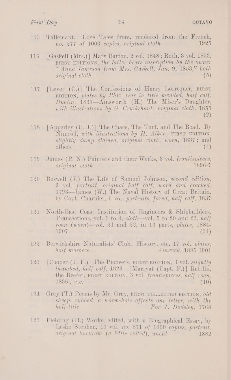 115 116 118 119 jet CS) = 121 sete Love Tales from, rendered from the French, no. 277 of 1000 copies, original cloth 1925 [Gaskell (Mrs.)] Mary Barton, 2 vol. 1848; Ruth, 3 vol. 1853, FIRST EDITIONS, the latter bears inscription by the owner “Anna Jameson from Mrs. Gaskell, Jan. 9, 1853,” both original cloth (5) [Lever (C.)] The Confessions of Harry Lorrequer, FIRST EDITION, plates by Phiz, tear in title mended, half calf, Dublin, 1839—Ainsworth (H.) The Miser’s Daughter, W ny illustrations by G. Cruikshank. original cloth, 1855 (2) [Apperley (C. J.)| The Chace, The Turf, and The Road. By Nimrod, with tlustrations by H. Alken, FIRST EDITION, slightly damp stained, orvginal cloth, worn, 1837; and others (4) James (R. N.) Painters and their Works, 3 vol. frontispreces, original cloth 1896-7 Boswell (J.) The Life of Samuel Johnson, second edition, 3° vol. eee original half calf, worn and cracked, (W.) The Naval History of Great Britain, by ae Chanter 6 vol. portraits, foxed, half calf, 1837  North-last Coast Institution of Engineers &amp; Shipbuilders. Transactions, vol. 1 to 4, cloth—vol. 5 to 20 and 23, half roan (worn)\—vol. 21 and 22, in 13 parts, plates, 1884- 1907 (34) Berwickshire Naturalists’ Club. History, ete. 17 vol. plates, half morocco Alnwick, 1885-1901 [Cooper (J. I’.)| The Pioneers, rirsT EDITION, 3 vol. slightly thumbed, half calf, 1823—[Marryat (Capt. F.)] Rattlin, the Reefer, FIRST EDITION, 3 vol. frontispieces, half roan, 1836; ete. (10) Gray (T.) Poems by Mr. Gray, FIRST COLLECTED EDITION, old sheep, rubbed, a worm-hole affects one letter, with the half-title For J. Dodsley, 1768 Fielding (H.) Works, edited, with a Biographical Essay, by Leslie Stephen, 10 vol. no. 871 of 1000 copies, portrait, original buckram (a little soiled), uncut 1882