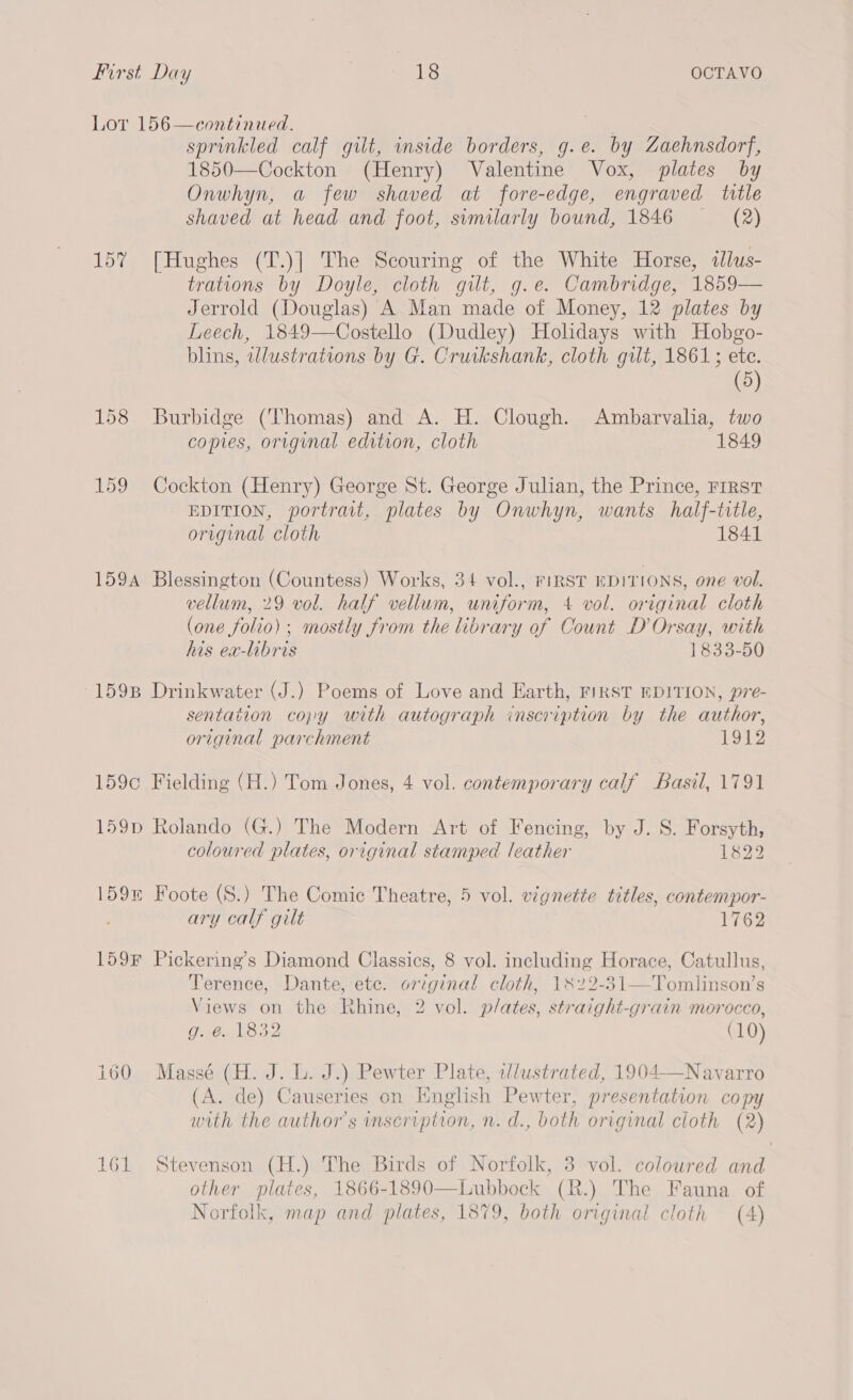 Lor 156—continued. sprinkled calf gilt, inside borders, g.e. by Zaehnsdorf, 1850—Cockton (Henry) Valentine Vox, plates by Onwhyn, a few shaved at fore-edge, engraved title shaved at head and foot, similarly bound, 1846 ~— (2) 15% [Hughes (T.)] The Scouring of the White Horse, illus- trations by Doyle, cloth gilt, g.e. Cambridge, 1859— Jerrold (Douglas) A Man made of Money, 12 plates by Leech, 1849—Costello (Dudley) Holidays with Hobgo- blins, wlustrations by G. Cruikshank, cloth gilt, 1861; ete. (5 158 Burbidge (Thomas) and A. H. Clough. Ambarvalia, two copies, original edition, cloth 1849 159 Cockton (Henry) George St. George Julian, the Prince, rrrst EDITION, portrait, plates by Onwhyn, wants half-title, original cloth 1841 159A Blessington (Countess) Works, 34 vol., FIRST EDITIONS, one vol. vellum, 29 vol. half vellum, uniform, 4 vol. original cloth (one folio) ; mostly from the library of Count D’Orsay, with his ea-libris 1833-50 -159B Drinkwater (J.) Poems of Love and Earth, FIRST EDITION, pre- sentation copy with autograph inscription by the author, original parchment 1912 159c Fielding (H.) Tom Jones, 4 vol. contemporary calf Basil, 1791 159p Rolando (G.) The Modern Art of Fencing, by J. S. Forsyth, coloured plates, original stamped leather 1322 159 Foote (S.) The Comic Theatre, 5 vol. vignette titles, contempor- ary calf gilt 1762 159F Pickering’s Diamond Classics, 8 vol. including Horace, Catullus, Terence, Dante, etc. original cloth, 1822-31—Tomlinson’s Views on the Rhine, 2 vol. plates, straight-grain morocco, O-1Ga, 8 32 (10) i160 Massé (H. J. L. J.) Pewter Plate, illustrated, 1904—Navarro (A. de) Causeries on English Pewter, presentation copy with the author's inscription, n. d., both original cloth (2) 161 Stevenson (H.) The Birds of Norfolk, 3 vol. coloured and other plates, 1866-1890—Lubbock (R.) The Fauna of Norfolk, map and plates, 1879, both original cloth (A)