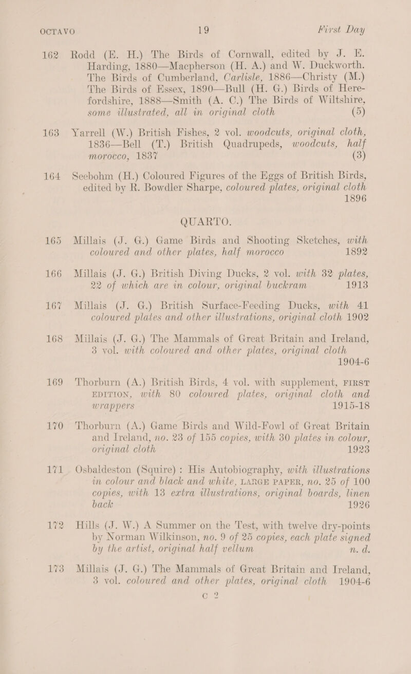 162 163 164 169 L170 Hyg 172 Rodd (EK. H.) The Birds of Cornwall, edited by J. E. Harding, 1880—Macpherson (H. A.) and W. Duckworth. The Birds of Cumberland, Carlisle, 1886—Christy (M.) The Birds of Essex, 1890—Bull (H. G.) Birds of Here- fordshire, 1888—Smith (A. C.) The Birds of Wiltshire, some illustrated, all in original cloth (5) Yarrell (W.) British Fishes, 2 vol. woodcuts, original cloth, 1836—Bell (T.) British Quadrupeds, woodcuts, half morocco, 1837 (3) Seebohm (H.) Coloured Figures of the Eggs of British Birds, edited by R. Bowdler Sharpe, coloured plates, original cloth 1896 QUARTO. Millais (J. G.) Game Birds and Shooting Sketches, with coloured and other plates, half morocco 1892 Millais (J. G.) British Diving Ducks, 2 vol. with 32 plates, 22 of which are in colour, original buckram 1913 Millais (J. G.) British Surface-Feeding Ducks, with 41 coloured plates and other ulustrations, original cloth 1902 Millais (J. G.) The Mammals of Great Britain and Ireland, 3 vol. with coloured and other plates, original cloth 1904-6 Thorburn (A.) British Birds, 4 vol. with supplement, FIRST EDITION, with 80 coloured plates, original cloth and wrappers 1915-18 Thorburn (A.) Game Birds and Wild-Fowl of Great Britain and Ireland, no. 23 of 155 comes, with 30 plates in colour, original cloth 1923 Osbaldeston (Squire): His Autobiography, with ilustrations wm colour and black and white, LANGE PAPER, no. 25 of 100 copes, with 13 extra illustrations, original boards, linen back 1926 Hills (J. W.) A Summer on the Test, with twelve dry-points by Norman Wilkinson, no. 9 of 25 copies, each plate signed by the artist, original half vellum n. d. Millais (J. G.) The Mammals of Great Britain and Ireland, 3 vol. coloured and other plates, original cloth 1904-6 mee