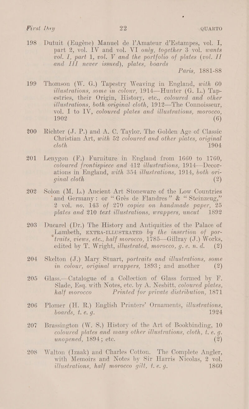 1S ae Ue uhugene) Manuel de l’Amateur d’Hstampes, vol. I, part 2, vol. LV and vol. VI only, together 3 vol. wants vol. I, part 1, vol. V and the portfolho of plates (vol. IT and a never issued), plates, boards Paris, 1881-88 199 Thomson (W. G.) Tapestry Weaving in England, with 60 ulustrations, some wm colour, 1914—Hunter (G. L.) Tap- estries, their Origin, History, etc., coloured and other illustrations, both original cloth, 1912—The Connoisseur, vol. I to LV, coloured plates and illustrations, morocco, 1902 (6) 200 Richter (J. P.) and A. C. Taylor. The Golden Age of Classic Christian Art, with 52 coloured and other plates, original cloth. 1904 201 Lenygon (F.) Furniture in England from 1660 to 1760, coloured frontispiece and 412 illustrations, 1914—Decor- ations In England, with 354 illustrations, 1914, both ori- ginal cloth (2) 202 Solon (M. L.) Ancient Art Stoneware of the Low Countries ‘and Germany: or “Gres de Flandres” &amp; “ Steinzeug,” 2 vol. no. 143 of 270 copies on handmade paper, 25 plates and 210 text vlustrations, wrappers, uncut 1892 203 Ducarel (Dr.) The History and Antiquities of the Palace of Lambeth, Exrra-IntustraTeD by the wmsertion of por- “traits, views, etc., half morocco, 1785—Gillray (J.) Works, edited by T. Wright, illustrated, morocco, g.e. n. d. (2) 204 Skelton (J.) Mary Stuart, portraits and wlustrations, some wn colour, original wrappers, 1893; and another (2) 205 Glass.—Catalogue of a Collection of Glass formed by F. Slade, Esq. with Notes, etc. by A. Nesbitt, coloured plates, half morocco Printed for private distribution, 1871 206 Plomer (H. R.) English Printers’ Ornaments, ilustrations, boards, t. €. g. 1924 207 Brassington (W. 8S.) History of the Art of Bookbinding, 10 coloured Hane and many other illustrations, cloth, f. é. J. unopened, 1894; etc. (2) 208 Walton (Izaak) and Charles Cotton. The Complete Angler, with Memoirs and Notes by Sir Harris Nicolas, 2 vol. ulustrations, half morocco gilt, t.e. q. 1860