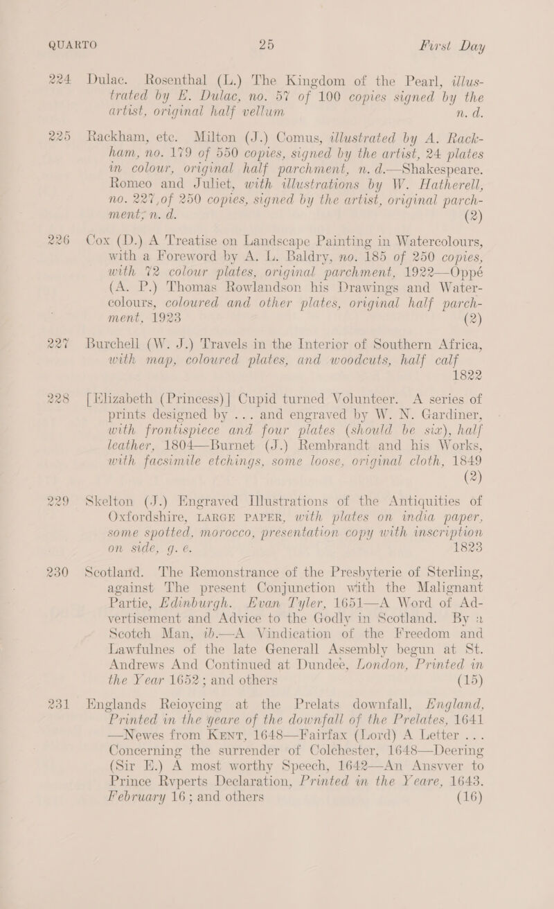 228 cas) Ww =) 230 Qo trated by E, Dulac, no. 5% of 100 copies signed by the artist, original half vellum n. a. Rackham, etc. Milton (J.) Comus, illustrated by A. Rack- ham, no. 179 of 550 copies, signed by the artist, 24 plates m colour, original half parchment, n. d.—Shakespeare. Romeo and Juhet, with illustrations by W. Hatherell, N0. 227,of 250 copies, signed by the artist, original parch- ments n.d. (2) Cox (D.) A Treatise on Landscape Painting in Watercolours, with a Foreword by A. L. Baldry, no. 185 of 250 copies, with 72 colour plates, original parchment, 1922—Oppé (A. P.) Thomas Rowlandson his Drawings and Water- colours, coloured and other plates, original half parch- ment, 1923 (2) Burchell (W. J.) Travels in the Interior of Southern Africa, with map, coloured plates, and woodcuts, half calf 1822 | Hlzabeth (Princess) | Cupid turned Volunteer. A series of prints designed by ... and engraved by W. N. Gardiner, with frontispiece and four plates (should be sia), half leather, 1804—Burnet (J.) Rembrandt and his Works, with facsimile etchings, some loose, original cloth, 1849 (2) Skelton (J.) Engraved Illustrations of the Antiquities of Oxfordshire, LARGE PAPER, with plates on wmdia paper, some spotted, morocco, presentation copy with inscription on side, g. . 1823 Scotland. The Remonstrance of the Presbyterie of Sterling, against The present Conjunction with the Malignant Partie, Edinburgh. Evan Tyler, 1651—A Word of Ad- vertisement and Advice to the Godly in Scotland. By 2 Scotch Man, 1)—A Vindication of the Freedom and Lawfulnes of the late Generall Assembly begun at St. Andrews And Continued at Dundee, London, Printed in the Year 1652; and others (15)  Englands Reioycing at the Prelats downfall, Lngland, Printed in the yeare of the downfall of the Prelates, 1641 —Newes from Kent, 1648—Fairfax (Lord) A Letter . Concerning the surrender of Colchester, 1648—Deering (Sir HE.) A most worthy Speech, 1642—An Ansvver to Prince Rvperts Declaration, Printed wm the Yeare, 1643. February 16; and others (16)