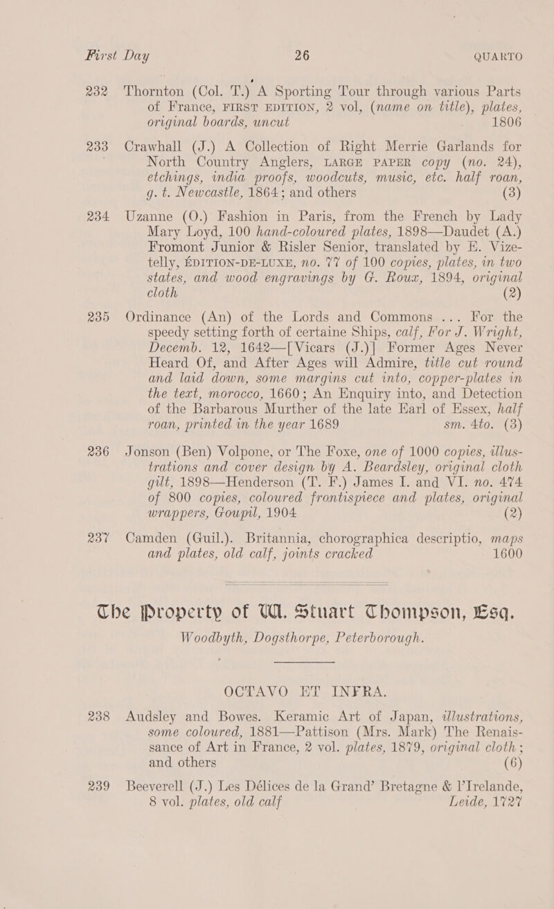 232 Thornton (Col. T.) A Sporting Tour through various Parts of France, FIRST EDITION, 2 vol, (name on title), plates, original boards, uncut 1806 233 Crawhall (J.) A Collection of Right Merrie Garlands for North Country Anglers, LARGE PAPER copy (no. 24), etchings, wndia proofs, woodcuts, music, etc. half roan, g. t. Newcastle, 1864; and others (3) 234 Uzanne (O.) Fashion in Paris, from the French by Lady Mary Loyd, 100 hand-coloured plates, 1898—Daudet (A.) Fromont Junior &amp; Risler Senior, translated by E. Vize- telly, EDITION-DE-LUXE, no. 77 of 100 comes, plates, in two states, and wood engravings by G. Roux, 1894, original cloth (2) 235 Ordinance (An) of the Lords and Commons ... For the speedy setting forth of certaine Ships, calf, Yor J. Wright, Decemb. 12, 1642—[ Vicars (J.)] Former Ages Never Heard Of, and After Ages will Admire, title cut round and laid down, some margins cut into, copper-plates im the text, morocco, 1660; An Enquiry into, and Detection of the Barbarous Murther of the late Earl of Essex, half roan, printed in the year 1689 sm. 4to. (3) 236 Jonson (Ben) Volpone, or The Foxe, one of 1000 copies, alus- trations and cover design by A. Beardsley, original cloth gut, 1898—Henderson (T. F.) James I. and VI. no. 474 of 800 copies, coloured frontispiece and plates, original wrappers, Goupil, 1904 (2) 237 Camden (Guil.). Britannia, chorographica descriptio, maps and plates, old calf, joints cracked 1600  Che Property of U1. Stuart Thompson, Esq. Woodbyth, Dogsthorpe, Peterborough. OCGTAYV O. ET .-INF RA. 238 Audsley and Bowes. Keramic Art of Japan, illustrations, some coloured, 1881—Pattison (Mrs. Mark) The Renais- sance of Art in France, 2 vol. plates, 1879, original cloth ; and others (6) 239 Beeverell (J.) Les Délices de la Grand’ Bretagne &amp; V’Irelande, 8 vol. plates, old calf Levde, 1727