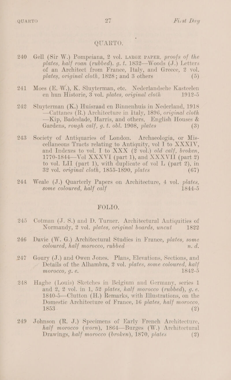 240 241 242 243 245 246 RAT 248 249 QUARTO. Gell (Sir W.) Pompeiana, 2 vol. LARGE PAPER, proofs of the plates, half roan (rubbed). g. t. 1882—Woods (J.) Letters of an Architect from France, Italy, and Greece, 2 vol. plates, original cloth, 1828; and 3 others (5) Moes (E. W.), K. Sluyterman, etc. Nederlandsche Kasteelen en hun Historie, 3 vol. plates, original cloth 1912-5 Sluyterman (K.) Huisraad en Binnenhuis in Nederland, 1913 —Cattanes (R.) Architecture in Haly, 1896, original cloth —Kip, Badeslade, Harris, and others. English Houses &amp; Gardens, rough calf, g. t. obl. 1908, plates (3) Society of Antiquaries of London. Archaeologia, or Mis- cellaneous Tracts relating to Antiquity, vol I to XXXIV, and Indexes to vol. I to XXX (2 vol.) old calf, broken, 1770-1844—Vol XXXVI (part 1), and XX XVII (part 2) to vol. LILI (part 1), with duplicate of vol L (part 2), in 32 vol. original cloth, 1855-1890, plates (67) Weale (J.) Quarterly Papers on Architecture, 4 vol. plates, some coloured, half calf 1844-5 FOLIO. Cotman (J. 8.) and D. Turner. Architectural Antiquities of Normandy, 2 vol. plates, original boards, uncut 1822 Davie (W. G.) Architectural Studies in France, plates, some coloured, half morocco, rubbed n. a. Goury (J.) and Owen Jones. Plans, Elevations, Sections, and Details of the Alhambra, 2 vol. plates, some colowred, half Morocco, g. @. 1842-5 Haghe (Louis) Sketches in Belgium and Germany, series 1 and 2, 2 vol. in 1, 52 plates, half morocco (rubbed), g. e. 1840-5—Clutton (H.) Remarks, with [lustrations, on the Domestic Architecture of France, 16 plates, half morocco, 1853 . (2) Johnson (R. J.) Specimens of Early French Architecture, half morocco (worn), 1864—Burges (W.) Architectural Drawings, half morocco (broken), 1870, plates (2)