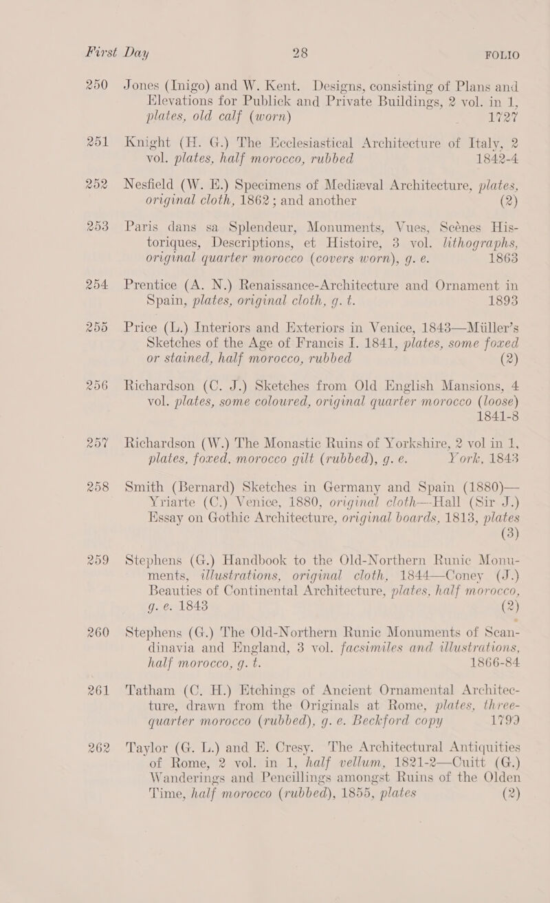 250 rol ROR 206 Rob 208 260 R61 262 Jones (Inigo) and W. Kent. Designs, consisting of Plans and Elevations for Publick and Private Buildings, 2 vol. in 1, plates, old calf (worn) . 1727 Knight (H. G.) The Ecclesiastical Architecture of Italy, 2 vol. plates, half morocco, rubbed 1842-4 Nesfield (W. E.) Specimens of Medieval Architecture, plates, original cloth, 1862; and another (2) Paris dans sa Splendeur, Monuments, Vues, Scénes His- toriques, Descriptions, et Histoire, 3 vol. lithographs, original quarter morocco (covers worn), g. @. 1863 Prentice (A. N.) Renaissance-Architecture and Ornament in Spain, plates, original cloth, g. t. 1893 Price (L.) Interiors and Exteriors in Venice, 1843—Miuiller’s Sketches of the Age of Francis I. 1841, plates, some foxed or stained, half morocco, rubbed (2) Richardson (C. J.) Sketches from Old English Mansions, 4 vol. plates, some coloured, original quarter morocco (loose) 1841-3 Richardson (W.) The Monastic Ruins of Yorkshire, 2 vol in 1, plates, foxed, morocco gilt (rubbed), g. e. York, 1843 Smith (Bernard) Sketches in Germany and Spain (1880)— Yriarte (C.) Venice, 1880, original cloth—-Hall (Sir J.) Essay on Gothic Architecture, original boards, 18138, plates (3) Stephens (G.) Handbook to the Old-Northern Runic Monu- ments, wlustrations, original cloth, 1844—Coney (J.) Beauties of Continental Architecture, plates, half morocco, g. e. 1843 (2) Stephens (G.) The Old-Northern Runic Monuments of Scan- dinavia and England, 3 vol. facsimiles and wlustrations, half morocco, g. t. 1866-84 Tatham (C. H.) Etchings of Ancient Ornamental Architec- ture, drawn from the Originals at Rome, plates, three- quarter morocco (rubbed), g.e. Beckford copy 1793 Taylor (G. L.) and H. Cresy. The Architectural Antiquities of Rome, 2 vol. in 1, half vellum, 1821-2—Cuitt (G.) Wanderings and Pencillings amongst Ruins of the Olden Time, half morocco (rubbed), 1855, plates (2)