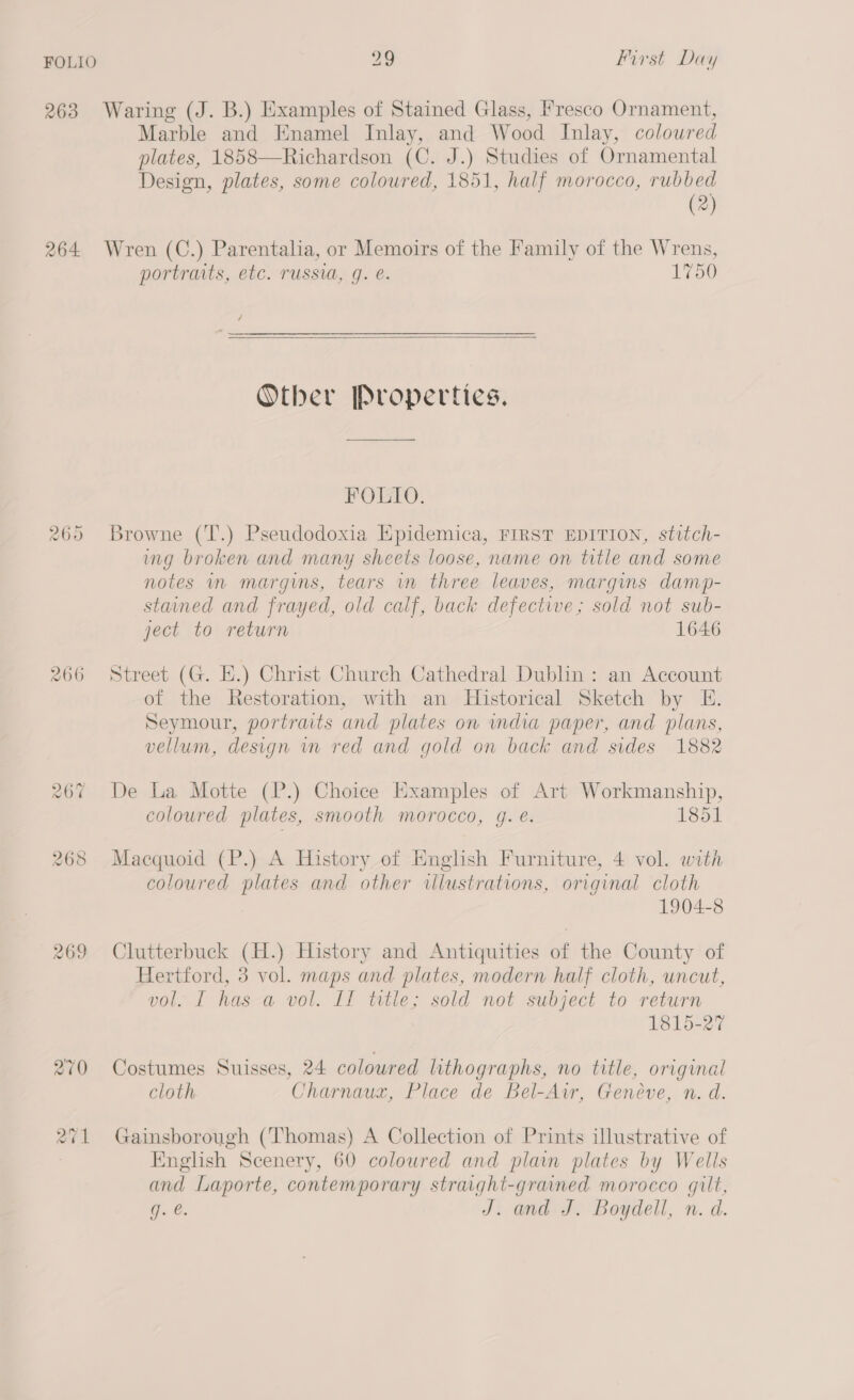 263 Waring (J. B.) Examples of Stained Glass, Fresco Ornament, Marble and Enamel Inlay, and Wood Inlay, coloured plates, 1858—Richardson (C. J.) Studies of Ornamental Design, plates, some coloured, 1851, half morocco, rubbed (2) 264 Wren (C.) Parentalia, or Memoirs of the Family of the Wrens, portraits, etc. russia, g. e. 1750 /  Other Properties. FOLIO. Browne (T.) Pseudodoxia Epidemica, FIRST EDITION, stitch- ing broken and many sheets loose, name on title and some notes in margins, tears in three leaves, margins damp- stained and frayed, old calf, back defective; sold not sub- ject to return 1646 raw) or) Or 266 Street (G. EH.) Christ Church Cathedral Dublin: an Account of the Restoration, with an Historical Sketch by E. Seymour, portraits and plates on wmdia paper, and plans, vellum, design vn red and gold on back and sides 1882 rad) on} 5 De La Motte (P.) Choice Examples of Art Workmanship, coloured plates, smooth morocco, g. é. 1851 268 Macquoid (P.) A History of English Furniture, 4 vol. with coloured plates and other illustrations, original cloth 1904-8 269 Clutterbuck (H.) History and Antiquities of the County of Hertford, 3 vol. maps and plates, modern half cloth, uncut, vol. I has a vol. II title; sold not subject to return 1815-27 270 Costumes Suisses, 24 coloured lithographs, no title, original cloth Charnaux, Place de Bel-Air, Geneve, n. d. 271 Gainsborough (Thomas) A Collection of Prints illustrative of English Scenery, 60 coloured and plain plates by Wells and Laporte, contemporary straight-grained morocco gilt, iG. €. J. and J. Boydell, n. d.