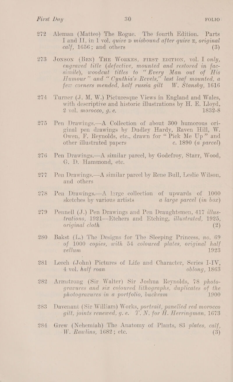 Rta 273 aV4 paras) 280 asl 282 Aleman (Matteo) The Rogue. The fourth Edition. Parts IT and IT, in 1 vol. quire D misbound after quire &amp;, original calf, 1656; and others (3) Jonson (BEN) THE WoRKES, FIRST EDITION, vol. I only, engraved title (defectwe, mounted and restored in fac- simile), woodcut titles to “ Every Man out of His Humour” and “ Cynthia’s Revels,’ last leaf mounted, a few corners mended, half russia gilt W. Stansby, 1616 ‘Turner (J. M. W.) Picturesque Views in England and Wales, with descriptive and historic illustrations by H. EH. Lloyd, 2% vol. morocco, g. é. 1832-8 Pen Drawings——A Collection of about 800 humorous ori- ginal pen drawings by Dudley Hardy, Raven Hill, W. Owen, F. Reynolds, etc., drawn for “ Pick Me Up” and other illustrated papers c. 1890 (a parcel) Pen Drawings.—A similar parcel, by Godefroy, Starr, Wood, G. D. Hammond, etc. Pen Drawings.—A similar parcel by Rene Bull, Leslie Wilson, and others Pen Drawings.—A large collection of upwards of 1000 sketches by various artists a large parcel (in bor) Pennell (J.) Pen Drawings and Pen Draughtsmen, 417 dlus- trations, 1921—Htchers and Etching, dlustrated, 1925, original cloth (2) Bakst (L.) The Designs for The Sleeping Princess, no. 69 of 1000 copies, with 54 coloured plates, original half vellum 1923 Leech (John) Pictures of Life and Character, Series I-IV, 4 vol. half roan oblong, 1863 Armstrong (Sir Walter) Sir Joshua Reynolds, 78 photo- gravures and six coloured lithographs, duplicates of the photogravures in a portfolio, buckram 1900 Davenant (Sir William) Works, portrait, panelled red morocco gilt, joints renewed, g.e. 7. N. for H. Herringman, 1673 Grew (Nehemiah) The Anatomy of Plants, 83 plates, calf,