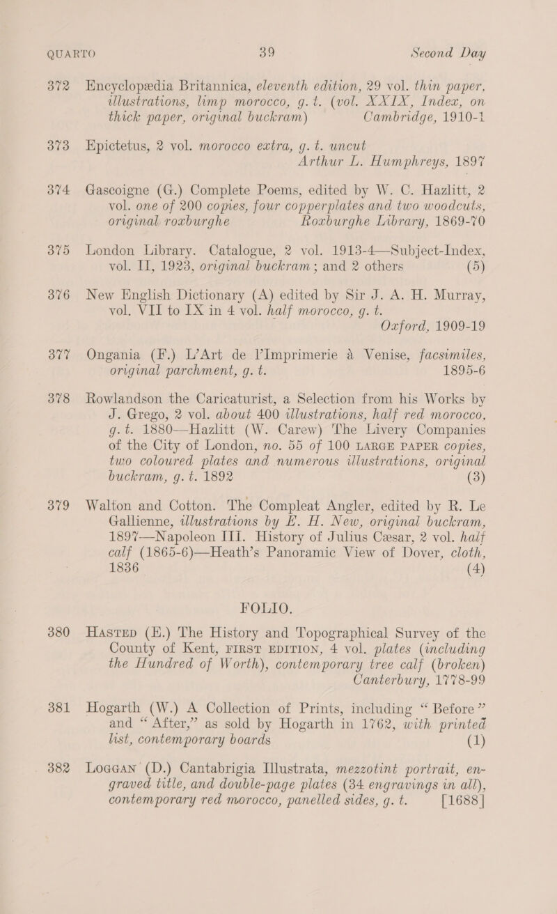 372 373 37V4 375 376 377 378 379 380 381 Encyclopedia Britannica, eleventh edition, 29 vol. thin paper, ulustrations, limp morocco, g.t. (vol. XXIX, Index, on thick paper, original buckram) Cambridge, 1910-1 Epictetus, 2 vol. morocco extra, g.t. uncut Arthur L. Humphreys, 1897 Gascoigne (G.) Complete Poems, edited by W. C. Hazlitt, 2 vol. one of 200 copies, four copperplates and two woodcuts, original roxburghe Roxburghe Library, 1869-70 London Library. Catalogue, 2 vol. 1913-4—Subject-Index, vol. I, 1923, orrginal buckram ; and 2 others (5) New English Dictionary (A) edited by Sir J. A. H. Murray, vol. VII to IX in 4 vol. half morocco, g. t. Oxford, 1909-19 Ongania (F.) L’Art de VImprimerie a Venise, facsimiles, original parchment, g. t. 1895-6 Rowlandson the Caricaturist, a Selection from his Works by J. Grego, 2 vol. about 400 ilustrations, half red morocco, g.t. 1880—Hazlitt (W. Carew) The Livery Companies of the City of London, no. 55 of 100 LARGE PAPER copies, two coloured plates and numerous illustrations, original buckram, g.t. 1892 (3) Walton and Cotton. The Compleat Angler, edited by R. Le Gallienne, wlustrations by EH. H. New, original buckram, 189%7—Napoleon III. History of Julius Cesar, 2 vol. hait calf (1865-6)—Heath’s Panoramic View of Dover, cloth, 1836_ (4) FOLIO. Hastep (H.) The History and Topographical Survey of the County of Kent, FIRST EDITION, 4 vol. plates (including the Hundred of Worth), contemporary tree calf (broken) Canterbury, 1778-99 Hogarth (W.) A Collection of Prints, including “ Before ” and “ After,’ as sold by Hogarth in 1762, with printed list, contemporary boards (1) Loeean (D.) Cantabrigia Ilustrata, mezzotint portrait, en- graved title, and double-page plates (34 engravings in all), contemporary red morocco, panelled sides, q. t. [1688 |