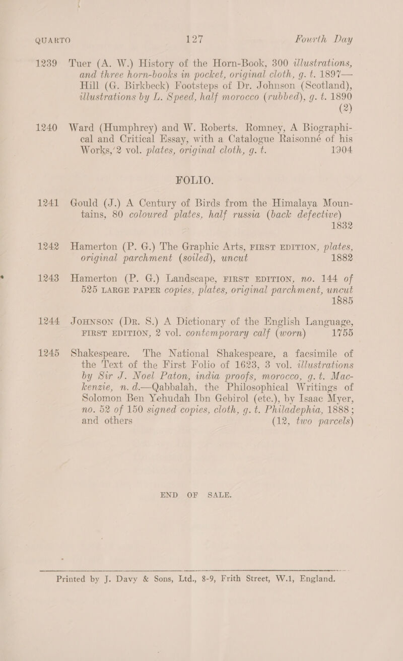 1239 1240 1241 1242 1243 1244 1245 Tuer (A. W.) History of the Horn-Book, 300 idlustrations, and three horn-books wn pocket, original cloth, g. t. 1897— Hill (G. Birkbeck) Footsteps of Dr. Johnson (Scotland), illustrations by L. Speed, half morocco (rubbed), g. t. 1890 (2) Ward (Humphrey) and W. Roberts. Romney, A Biographi- eal and Critical Essay, with a Catalogue Raisonné of his Works,’2 vol. plates, original cloth, g. t. 1904 FOLIO. Gould (J.) A Century of Birds from the Himalaya Moun- tains, 80 coloured plates, half russia (back defectwwe) 1832 Hamerton (P. G.) The Graphic Arts, FIRST EDITION, plates, original parchment (soiled), uncut 1882 Hamerton (P. G.) Landscape, FIRST EDITION, no. 144 of 525 LARGE PAPER copies, plates, original parchment, uncut 1885 JOHNSON (Dr. 8.) A Dictionary of the English Language, FIRST EDITION, 2 vol. contemporary calf (worn) 1755 Shakespeare. The National Shakespeare, a facsimile of the Text of the First Folio of 1628, 3 vol. tlustrations by Sw J. Noel Paton, india proofs, morocco, g.t. Mac- kenzie, n.d.—Qabbalah, the Philosophical Writings of Solomon Ben Yehudah Ibn Gebirol (ete.), by Isaac Myer, no. 52 of 150 signed copies, cloth, g. t. Philadephia, 1888 ; and others (12, two parcels) END OF SALE. - ee
