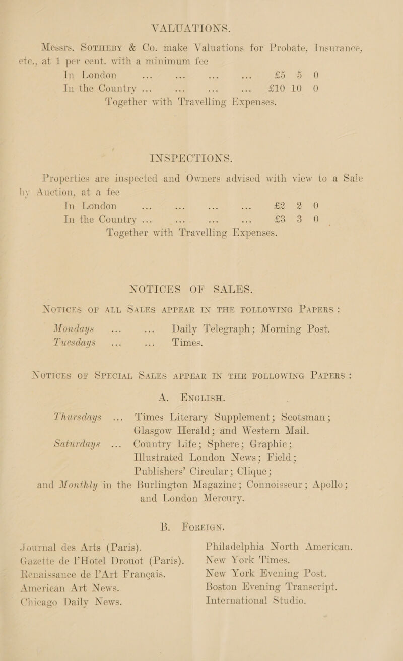 VALUATIONS. Messrs. SoTHEBY &amp; Co. make Valuations for Probate, Insurance, etc., at 1 per cent. with a minimum fee In London ide A «ie a, toe 0) In the Country ... 3 Bf ee ue) © Together with ray dies Expenses. INSPECTIONS. Properties are inspected and Owners advised with view to a Sale by Auction, at a fee In London Sos tee Ae a £ In the Country .. i £ qoesther. with Pavelling os oo a A 3 0 Oo NOTICES OF SALKS. NOTICES OF ALL SALES APPEAR IN THE FOLLOWING PAPERS: Mondays... ... Daily Telegraph; Morning Post. Tuesdays ..: Sto Les. NOTICES OF SPECIAL SALES APPEAR IN THE FOLLOWING PAPERS: A. ENGLISH. Thursdays ... Times Literary Supplement; Scotsman ; Glasgow Herald; and Western Mail. Saturdays ... Country Life; Sphere; Graphic; Illustrated London News; Field; Publishers’ Circular; Clique ; and Monthly in the Burlington Magazine; Connoisseur; Apollo ; and London Mercury. B. FoREIGN. Journal des Arts (Paris). Philadelphia North American. Gazette de ’ Hotel Drouot (Paris). New York Times. Renaissance de Art Frangais. New York Evening Post. American Art News. Boston Evening Transcript. Chicago Daily News. International Studio.