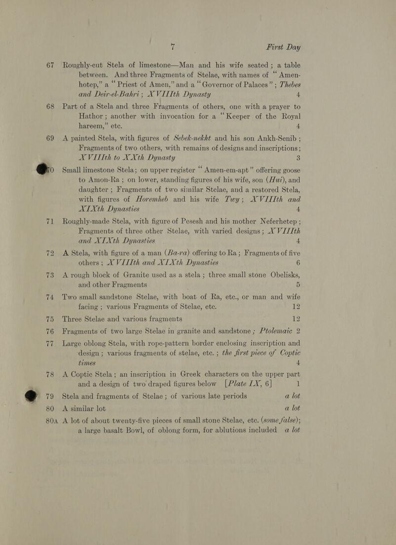 67 68 69 @o 71 73 74 80 7 , First Day Roughly-eut Stela of limestone—Man and his wife seated ; a table between. And three Fragments of Stelae, with names of “ Amen- hotep,” a ‘ Priest of Amen,” and a “Governor of Palaces” ; Thebes and Deir-el-Bahri; X VITTth Dynasty 4 Part of a Stela and three Fragments of others, one with a prayer to Hathor ; another with invocation for a “Keeper of the Royal hareem,” etc. 4 A painted Stela, with figures of Sebeh-nekht and his son Ankh-Senib ; Fragments of two others, with remains of designs and inscriptions ; X VITIth to X Xth Dynasty 3 Small limestone Stela; on upper register “ Amen-em-apt” offering goose to Amon-Ra ; on lower, standing figures of his wife, son (wz), and daughter ; Fragments of two similar Stelae, and a restored Stela, with figures of Horemheb and his wife Twy; XN VIIIth and ALITXth Dynasties 4 Roughly-made Stela, with figure of Pesesh and his mother Neferhetep ; Fragments of three other Stelae, with varied designs ; XY V///th and XIXth Dynasties 4 A Stela, with figure of a man (Ba-ra) offering to Ra; Fragments of five others ; X VILth and XILXth Dynasties 6 A rough block of Granite used as a stela ; three small stone Obelisks, and other Fragments 5 facing ; various Fragments of Stelae, ete. 12 Three Stelae and various fragments , 12 Fragments of two large Stelae in granite and sandstone ; Ptolemaic 2 Large oblong Stela, with rope-pattern border enclosing inscription and ‘design ; various fragments of stelae, ete. ; the first piece of Coptic times 4 A Coptic Stela; an inscription in Greek characters on the upper part and a design of two draped figures below [Plate LX, 6] 1 Stela and fragments of Stelae; of various late periods a lot A similar lot a lot a large basalt Bowl, of oblong form, for ablutions included a lot